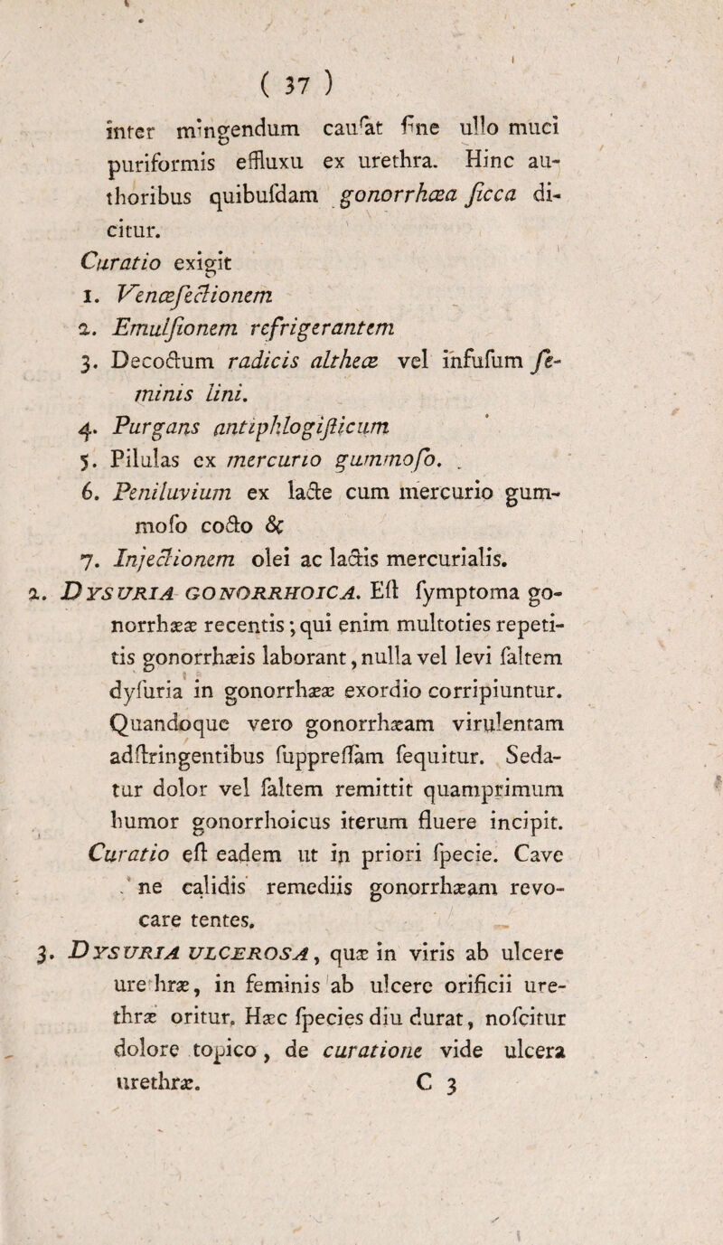 V ( 37 ) inter nrngendum caurat fine ullo muei puriformis effiuxu ex urethra. Hinc au» thoribus quibufdam gonorrhoea Jicca di» citur. Curatio exigit i. l^encefeclionem а. Emuifionem refrigerantem 3. Deco&um radicis althece vel infufum fe¬ minis lini. 4. Purgans antipklogifticum 5. Pilulas ex mercurio gummofo, б. Peniluvium ex la&e cum mercurio gum- mofo co&o &c 7. InjecHonem olei ac laciis mercurialis. a. Dysuria gonorrhoica. Eli fymptoma go¬ norrhoea: recentis ;qui enim multoties repeti¬ tis gonorrhasis laborant, nulla vel levi faltem dyfuria in gonorrhoea: exordio corripiuntur. Quandoque vero gonorrhoeam virulentam addringentibus fuppreflam fequitur. Seda¬ tur dolor vel faltem remittit quamprimum humor gonorrhoicus iterum fluere incipit. Curatio efl eadem ut in priori fpecie. Cave / ne calidis remediis gonorrhoeam revo¬ care tentes. 3. Dysuria ulcerosa, quoe in viris ab ulcere ure hras, in feminis ab ulcere orificii ure¬ thras oritur. Haec fpecies diu durat, nofeitur dolore topico , de curatione vide ulcera urethra:. C 3