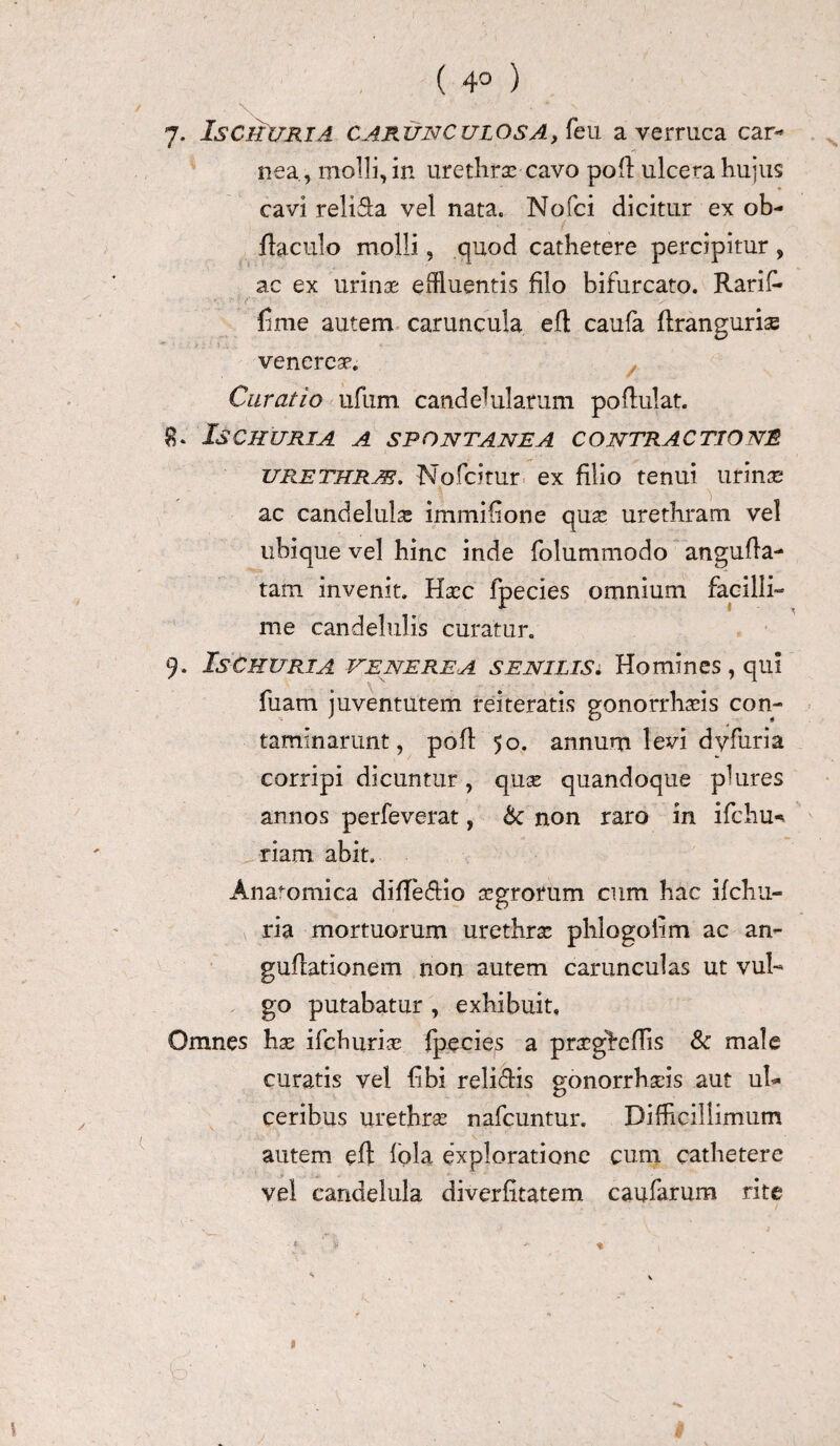 ( 4° ) 7- Is CRURI A CARUNCULOSA, feii a verruca car¬ nea, molli, in urethrae cavo poli ulcera hujus cavi religa vel nata. Nofci dicitur ex oh- liaculo molli, quod cathetere percipitur , ac ex urina; effluentis filo bifurcato. Rarif- finie autem caruncula efl caufa flrangurise venerea*. Curatio ufum candehilarum po flui at. 8* Is CRURI A A SPONTANEA CONTRACTIONI urethras. Nofcitur ex filio tenui urinae ac candelulae immifione quae urethram vel ubique vel hinc inde folummodo angufla- tam invenit. Hxc fpecies omnium facilli¬ me candelulis curatur. 9. Is cruri a Venerea senilis i, Homines , qui fuam juventutem reiteratis gonorrhaeis con¬ taminarunt, pofl 50. annum levi dy fur i a corripi dicuntur, quce quandoque plures annos perfeverat, &c non raro in ifchu-. riam abit. Anatomica difledio agrorum cum hac ifchu- ria mortuorum urethra phlogoiim ac an- guflationem non autem carunculas ut vul¬ go putabatur , exhibuit. Omnes hx ifclmrice fpecies a pragheflis & male curatis vel libi reli<flis gonorrhads aut ul¬ ceribus urethrse nafcuntur. Difficillimum autem efl fola exploratione cum cathetere vel eandelula diverfitatem caufarum rite 1