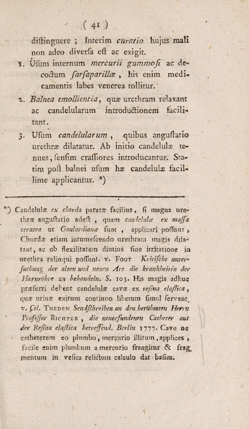 \ . ' ( 4* ) . diftinguere ; Inierim curatio hujus mali non adeo diverfa cft ac exigit. I. Ufum internum mercurii gummofi ac de- coelum farfaparilice , his enim medi* camentis labes venerea tollitur. a. Balnea emollientia, quas urethram relaxant ac candelularum introductionem facili** tant. • ' . V 3. Ufum candelular um , quibus anguflatio urethra dilatatur. Ab initio candelulae te¬ nues , fenfim crafliores introducantur. Sta- tim poli balnei ufum has candelula: facih» lime applicantur. *) Candeluls ex chorda parata facilius, fi magna ure-1 thrae anguftatio adeft , quam cande! 11! a ex majfn ceracea ut Goul ardi ana funt , applicari podiint , Chordas etiam intumescendo urethram magis dila¬ tant, ac ob fl exilitatem diutius Sine irritatione in urethra relinqui poffunt. v. Fogt Kritifche unter- fuchnng der alten tmd neuen Art dic krankheiten der Harnrdhre zu behandeln. S, 103. His magis adhuc praeferri dehent qandelulae cavae ex rejttia elaflica 9 quae urinae exitum continuo liberum fimul fervant, v. £el. Theden Sendjchreiben an den beruhmten Herrfz ProfeJ/or Richter , die neuerfundenen Catheter aut der Reflna elaflica betrejfend. Berlin 1777. Cave ne catheterem eo plumbo , mercurio illitum , applices * facile enim plumbum a mercurio frangitur & frag^ mentum in vefica relictum calculo dat bafim. /