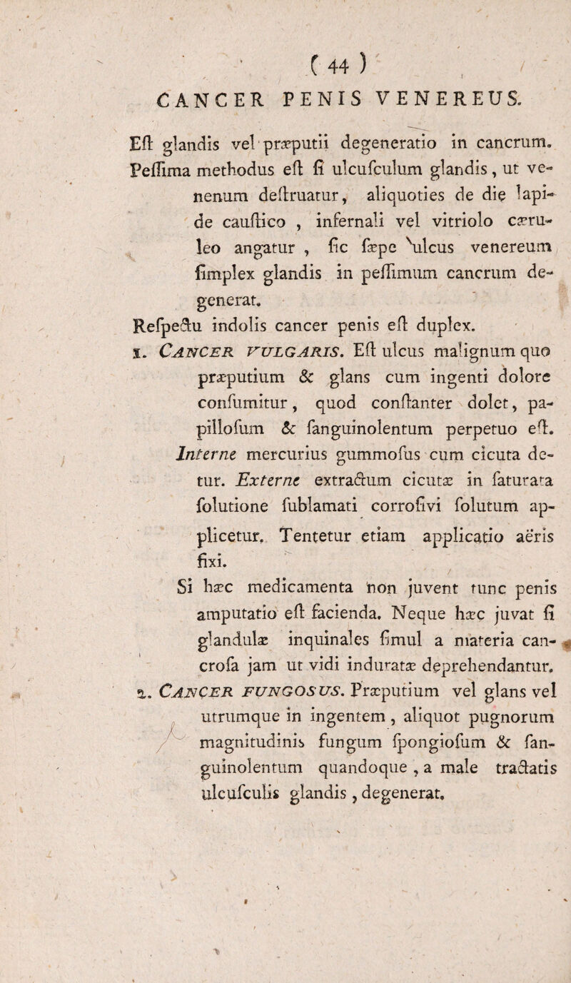 CANCER PENIS VENEREUS. Eft glandis vel * praeputii degeneratio in cancrum. PefTima methodus eft fi ulcufculum glandis, ut ve¬ nenum delimatur, aliquoties de die lapi¬ de cauflico , infernali vel vitriolo caeru- leo angatur , fic fsepe \ilcus venereum fimplex glandis in peftimum cancrum de¬ generat, Refpedu indolis cancer penis eft duplex. i. Cancer vulgaris. Eli ulcus malignum quo praeputium & glans cum ingenti dolore confumitur , quod conftanter dolet, pa¬ pillo funi & fanguinolentum perpetuo eft. Interne mercurius gummofus cum cicuta de¬ tur. Externe extradum cicutae in faturata folutione fublamati corrofivi folutum ap¬ plicetur. Tentetur etiam applicatio aeris fixi. / Si haec medicamenta non juvent tunc penis amputatio efl facienda. Neque haec juvat fi glandulae inquinales fimul a materia can- * crofa jam ut vidi induratae deprehendantur. Cancer fungosus. Praeputium vel glans vel utrumque in ingentem , aliquot pugnorum magnitudinis fungum (pongiofum & fan¬ guinolentum quandoque , a male tradatis ulcufculis glandis, degenerat.