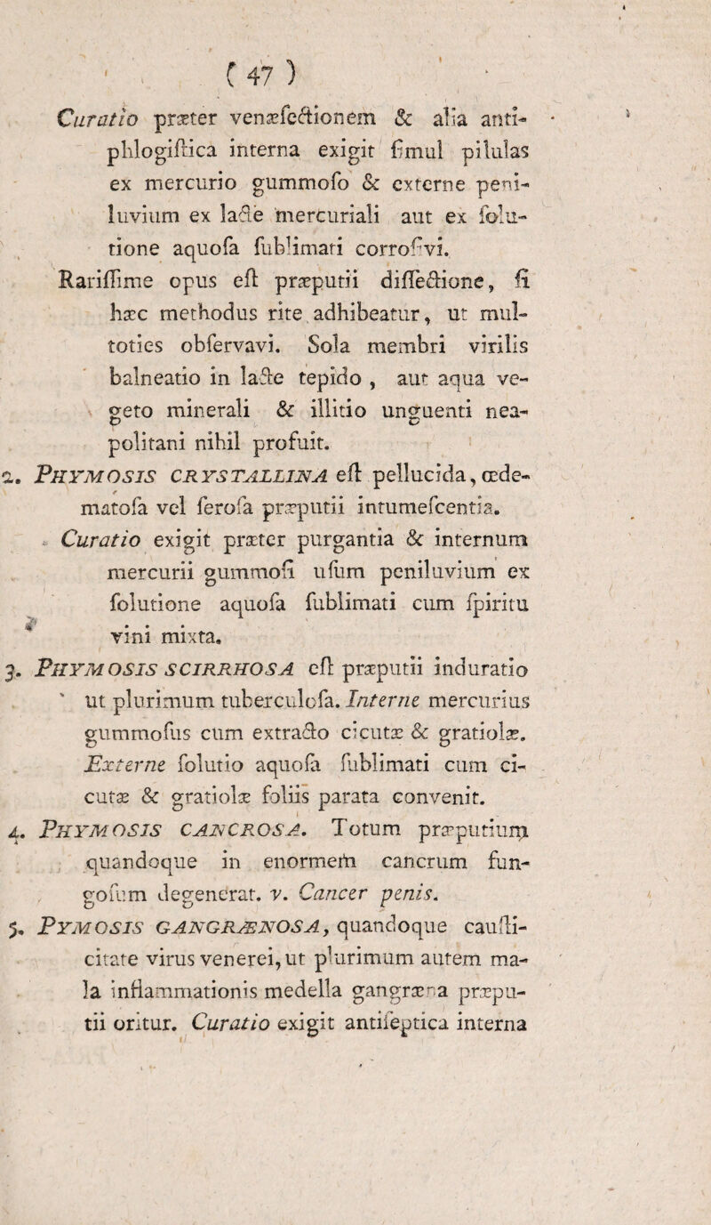 C 47 ) Curatio pneter vensefe&ionem & alia and- * plilogifrica interna exigit bmul pilulas ex mercurio gummofo & externe peni- Invium ex lafie 'mercuriali aut ex folu- tione aquofa fublimati corrofvi. Rariflime opus efl preputii difledione, fi hscc methodus rite adhibeatur, ut mul- toties obfervavi. Sola membri virilis balneatio in lafte tepido , aut aqua ve¬ geto minerali & illido unguenti nea- politani nihil profuit. 2. Thymosis crystallina efl pellucida, cede- mato (a vel ferofa praeputii intumefeentia. Curatio exigit pmer purgantia & internum mercurii gummofi ufiim peniluvium ex folutione aquofa fublimati cum fpiritu vini mixta, 3. Thymosis scirrhos A efl preputii induratio ' ut plurimum tuberculofa. Interne mercurius gummofus cum extrado cicutas & gratiolse. Zy O Externe folutio aquofa fublimati cum ci¬ cutas & gratiolae foliis parata convenit. 4. Thymosis cancros a. Totum preputium quandoque in enormerti cancrum fun¬ gorum degenerat, v. Cancer penis. 5. Tymosis gangraenosa , quandoque caufti- citate virus venerei, ut plurimum autem ma¬ la inHammationis medella gangrse.na prapu- tii oritur. Curatio exigit antiieptica interna