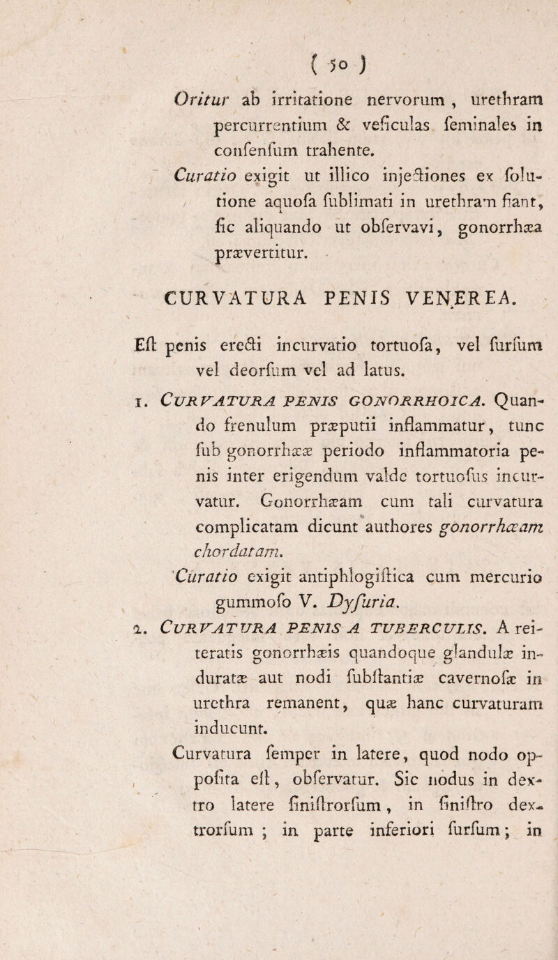 Oritur ab irritatione nervorum , uretbram percurrentium & veficulas feminales in confenfum trahente. Curatio exigit ut illico injediones ex folii- tione aquofa fublimati in urethram fiant, i fic aliquando ut obfervavi, gonorrhxa praevertitur. CURVATURA PENIS VENEREA. Eft penis eredi incurvatio tortuofa, vel furfum vel deorfum vel ad latus. i. Curtatura penis gonorrhoica. Quan¬ do frenulum preputii inflammatur, tunc fub gonorrhxas periodo inflammatoria pe¬ nis inter erigendum valde tortuofus incur- vatur. Gonorrh^am cum tali curvatura Hf complicatam dicunt authores gonorrhoeam chor datam. Curatio exigit antiphlogiflica cum mercurio gummofo V. Dyfiiria. a. Cur va t ur a penis a tuber c ulis. A rei- teratis gonorrhseis quandoque glandula? in¬ duratae aut nodi fubllantia? cavernofac in urethra remanent, qu^e hanc curvaturam inducunt. Curvatura femper in latere, quod nodo op~ polita elt, obfervatur. Sic nodus in dex¬ tro latere finillrorfum, in finiflro dex- trorfum ; in parte inferiori furfum; in