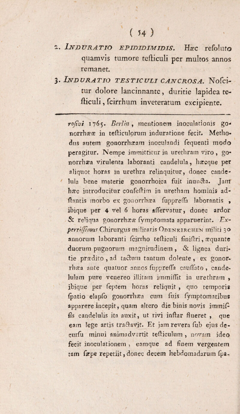 ) ( 54 ) a. In durat io epibidimidis. Exc refoluto quamvis tumore tefticuli per multos annos remanet. 3. Induratio testiculi cancrosa. Nofci- tur dolore lancinnante, duritie lapidea te- fticuli, fcirrhum inveteratum excipiente. rofivi 1765. Berlin , mentionem inoculationis go- norrhaeae in tefticulorum induratione fecit. Metho¬ dus autem gonorrhoeam inoculandi fequenti modo peragitur. Nempe immittitur in urethram viro , go- norrhsea virulenta laboranti candelula, haecque per aliquot horas 111 urethra relinquitur, donec cande¬ lula bene materie gonorrhoica fuit inundta. Jam haec introducitur confeftim in uretham hominis ad- ftantis morbo ex gonorrhoea fuppreffa laborantis , ibique per 4 vel 6 horas affervatur, donec ardor & reliqua gonorrhoea: fymptomata apparuerint. Ex- pertijjhnus Chirurgus militaris Odenkirchen militi 30 annorum laboranti fcirrho tefHculi finiflri, aequante duorum pugnorum magnitudinem , & lignea duri¬ tie praedito , ad tachim tantum dolente , ex gonor- rbaea ante quatuor annos fuppreffa cauffato , cande- lulam pure venereo illitam jmmiflit in urethram 9 ibique per feptem horas reliquit , quo temporis fpatio elapfo gonorrhoea cum fuis fymptomatibus apparere incepit, quam altero die binis novis immiC fis candelulis ita auxit, ut rivi inftar flueret , que eam lege artis traSavjt. Et jam revera fuh ejus de- curfli minui animadvertit tefticulum , novam ideo fecit inoculationem , eamque ad Enem vergentem tam fepe repetiit, donec decem hebdomadarum fpa-