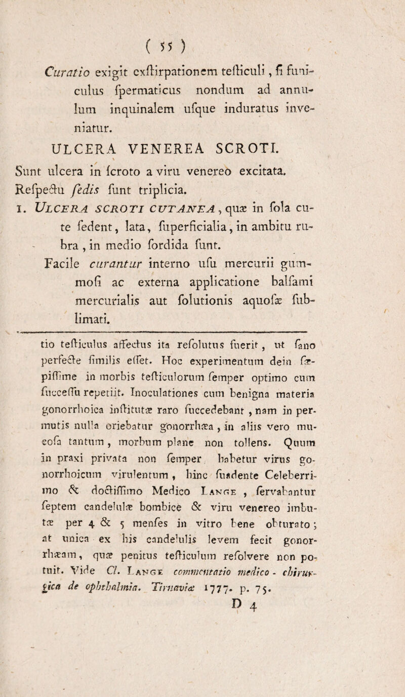 Curatio exigit exffirpationcm tediculi, fi funi-* culus fpermaticus nondum ad annu- lum inquinalem ufque induratus inve¬ niatur. ULCERA VENEREA SCROTI. \ Sunt ulcera in {croto a viru venereo excitata. Refpefhi fedis funt triplicia, i. Ulcera scroti cutanea , quse in fola cu¬ te fedent, lata, fuperficialia, in ambitu ru¬ bra , in medio fordida funt. Facile curantur interno ufu mercurii gum- mofi ac externa applicatione balfami mercurialis aut folutionis aquofse fub- limati. 1 !■■■■' I .■.IU ■ m mmm w ■ - ■ ... i-■ i r ■'■.!»■■■■ 1 i r»— i HiT 111 II I lHI — ■■IU — tio teihieulus affectus ita relblutus fuerit, ut Luo perfecte fimilis effet. Hoc experimentum dein fae- pidime in morbis tefliculorum femper optimo cum fuccefTii repetiit. Inoculationes cum benigna materia gonorrhoica infhtutae raro fuccedebant , nam in per- mutis nulla oriebatur gonorrhaea , in aliis vero mu- cofa tantum , morbum plane non tollens. Quum in praxi privata non femper habetur virus go- norrhoicnm virulentum, bine fuadente Celeberri¬ mo & doctiffimo Medico Lange , fervabantur feptem candelul# bombice & viro venereo imbu¬ tae per 4 & 5 menfes in vitro bene obturato; at unica ex his candelulis levem fecit gonor¬ rhoeam , qn^ penitus tefticnlum refolvere non po¬ tuit. Vide Cl. L ange commentatio medico - chirur¬ gica de Ophthalmia. Timaviee 1777. p. 75. D 4