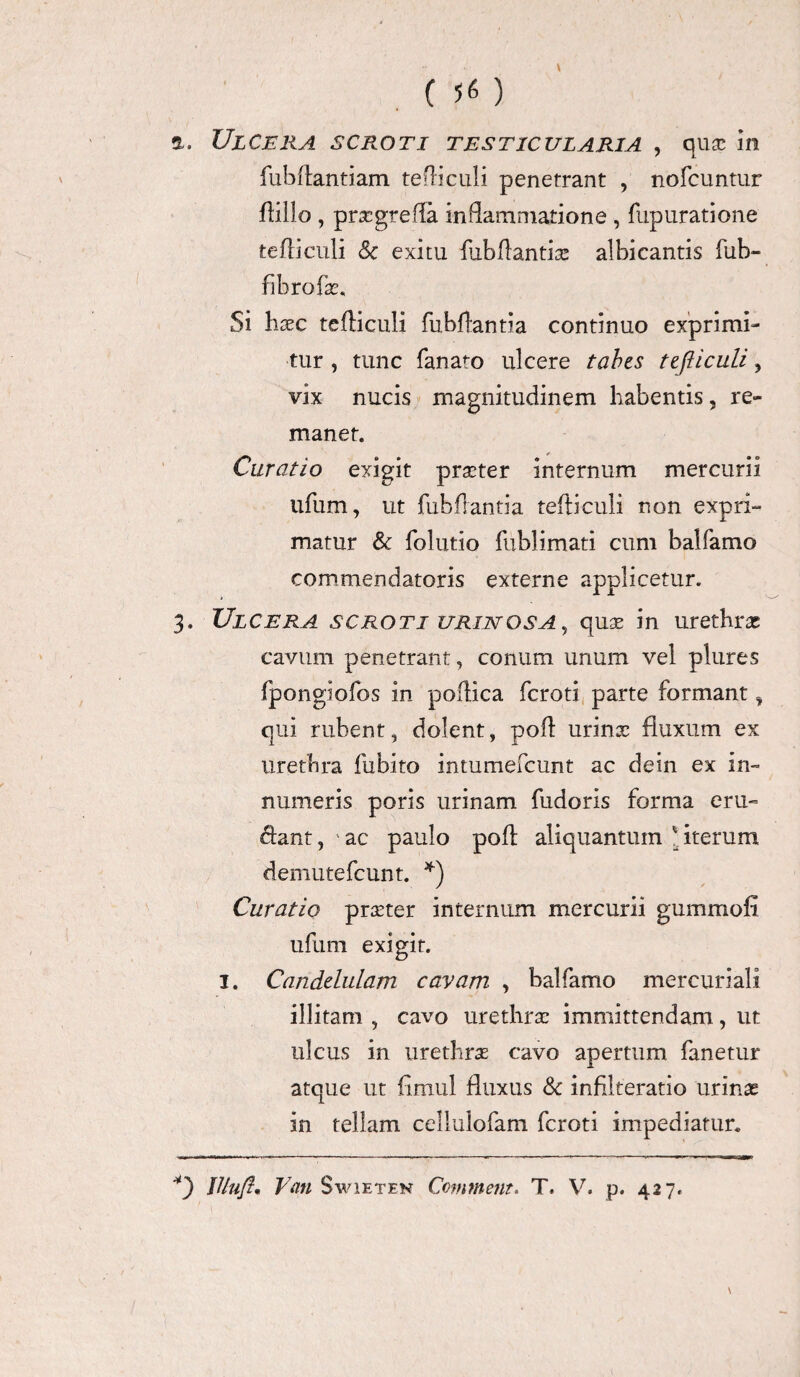 Ulcera scroti testicularia , qua; in fubflantiam tefliculi penetrant , nofcuntur flillo, prxgrefla inflammatione , fupuratione tefliculi Sc exitu fubflantix albicantis fub» fibrofx. Si haec tefliculi fubffantla continuo exprimi¬ tur , tunc fanato ulcere tabes tefliculi, vix nucis magnitudinem habentis, re¬ manet. Curatio exigit praeter internum mercurii ufum, ut fubflantia tefliculi non exprh- matur & folutio fublimati cum balfamo commendatoris externe applicetur. 3. Ulcera scroti urinos a , quas in urethras cavum penetrant, conum imum vel plures fpongiofos in poftica fcroti parte formant, qui rubent, dolent, poft urinx fluxum ex urethra fubito intumefcunt ac dein ex in- numeris poris urinam fudoris forma eru¬ ctant , ' ac paulo pofl aliquantum * iterum demutefcunt. *) Curatio prxter internum mercurii gummofi ufum exigit. 1. Candelulam cavam , balfamo mercuriali illitam , cavo urethrx immittendam, ut ulcus in urethrx cavo apertum fanetur atque ut fimul fluxus & infilteratio urinx in tellam cellulofam fcroti impediatur» \ f/lufl• Van Swieten Commem. T. V. p. 427.