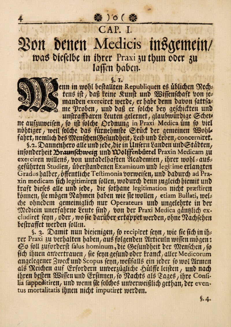 CAP. I. m$ fctefdhe in ihrer Praxi 511 thun ooer $u löffen hohen. §. 1. etttt in wohl beftallten Repubiiquen e$ üblichen 9?ech« fcits tft/ baß feine Äunft unb sßßijfenfchaft bon je# manben exerdret werbt/ ergäbe benn baben fattfa# me groben / unbbafi er folche bei) gefchtcfteit unb unftraffbaren Leuten gelernet, glaubwürdige ©chet* ne aufjuweifen, fo ift folche £>rbnung in Praxi Medica üm fo biel n&htiger/ weil folche baS furnebntfte ©tuet ber gemeinen SBohl* fahrt, nemltch be$ 9J?enfchen@efunbheit/ Seif unb Seben7 concerniret. §.2. iDannenheto alle unb jebC/bie in Unfern Sanben uitb@tdbtett/ ittfonberbeit Brmmfifewetg unb tOolffenbuttel Praxin Medicam JU exerciren willenS/ boit untabethaften Sicabeniiett, ihrer wohl*au$# geführten Studien/ überftanbenen Examinum unb legitime erlangten Gradushalber/ öffentlicheTeftimoniaborweifett, unb baburch ad Pra¬ xin medicam fleh legitimiren füllen, wobureb beim sugletch hiemit unb traft biefeö alle unb jebe, bie fothane legitimation nicht preeftirett tonnen, fie mögen bahnten haben wie jte wollen/ etiam Builati, mU che ohnebem gemeiniglich nur Operateurs unb ungelehrte in ber gflebicin unerfahrne Heute ftnb / bon ber Praxi Medica gänzlich ex- dudiret fet)n/ ober/wofte baruber ertappet werbeit/ ohne ütachfehen beftraffet werben füllen. §. 3. 2)amit nun bieienigett/ fo recipiret fet)n, wie fteftchinih* rer Praxi $u bcrhalten haben/au$ folgenbett Slrticuln wiffenmögen t ©0 füll suforberft falus hominum,bic ©efuttbbcit ber sföenfchen /fo ftch ihnen anbertrauen/ fie fetmgefunbober franef, aller Medicorum angelegener Sweet unb Scopus fep/WefifallS ein jtber fo wolSlrnteit «IS Oteichett auf (grforbent unberjtfgliche Jbülffe leiften / unb nach ihren bejten Sfißiffenunb @r finit eit, fo Machte als 3ageS,if)re Confi- lia fuppeditirett/Uttb wenn fie foltheS unberweif lieh gethan, ber even- tus mortalitatis ihnen nicht imputiret werben. §•4*
