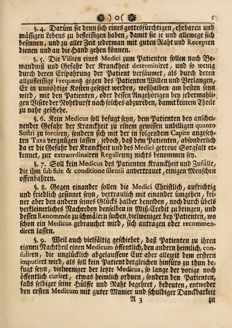 ___m) o < m_ y; §.4. £>atümftebennftcb einesgotteSfürchtigen /ehrbaren uttb mdjfigen Metts $u beflettTtgen haben/bamit fte je uttb allewege ftcb beftnnen, unbju aller Seit jeberman mit guten iKaht unt Recepten bienen uttb an bie £ant> geben fcmtten. §. ©te Vifiten eines Medici $um Patienten fülle« nach 58 e« wattbittü unb Oefa^r ber .francfheit determiniret / unt) fo wenig S>urc6 bereit (Srfpahruttg ber Patient berfdumet, als burch bereu ailjufletffige frequent? gegen beS Patienten SB Ulen uttb gelangen, Sr in unnobtige Äoftengefepet werbe«/ wefhatben ambeften fetnt wirb/ mit bett Patienten/ ot>ct helfen Slngebörigen bet) jekmafvli* gen SBtftte ber Dfobtburft nach fotcbeS abjureben, bamit feinem ?:ljetle 3U nabe gefebebe. §. 6. jfein Medicus foll befugt fep«/ bem Patienten bet) anfdjei* nenber ©efabr ber ßrattcfhett ju efnem gewiffe« unbilligen quanto Softri ju fordrett/ fonbern fiel) mit ber in folgenbem Capite angefep« ten Taxa bergnögen laffett, jeboeb/ bab bem Patienten/ abfonberlim ba et bie©efabr bet ßramfbeitunbbeS Medici getreue (Sorgfalt etc fettnet/ jut extraordinaiten Regaiirttng nichts benommen fet). §. 7. (Soll fein Medicus beS Patienten Sfrancfheit unb SufdllC/ bie ibm fubfide & conditione filentii anbertrauet j einigen soienfeben offenbabren. §. 8. ©egen einanbet follen bic Medici Shrtftlicb/ aufrichtig unb frieblicb gefinnet ferm, Vertraulich mit einanbet umgeben / fei« net aber ben anbern feines ©lüefs halber beneiben, noebbureb übelS berfleinerlicfjeS Üfacbreben benfelbentit soitff.Srebit su bringen/ unb helfen Renommde jufcbmd!ent fucben/btelwentget bep Patienten/ wo fdjon ein Medicus gebrauchet wirb / ficb anttagen ober recommen- diren lajfen. §. 9. Sßßeit auch Vielfältig gefebiebet/ bajt Patienten ju ihren eignen 5?acbtbeil einen Medicum öffentlich/ ben anbern heimlich/ con. fuiiren, bte unglücflicb abgelauffene Sur aber allejeit bem erftern imputiret wirb/ als foll fein Patientbergleicben binfuro su tbun be« fugt fetnt/ bielweniger ber letjte Medicus, fo lange ber bortge noch öffentlich curiret, etwas heimlich orbne«/ fonbern ben Patienten, falls felbiger feine &ülffe unb ?Rabt begehret/ bebeuten, entweber ben erften Medicum mit guter Sanier unb fcbulbtger ©anefbarfett 313 tu