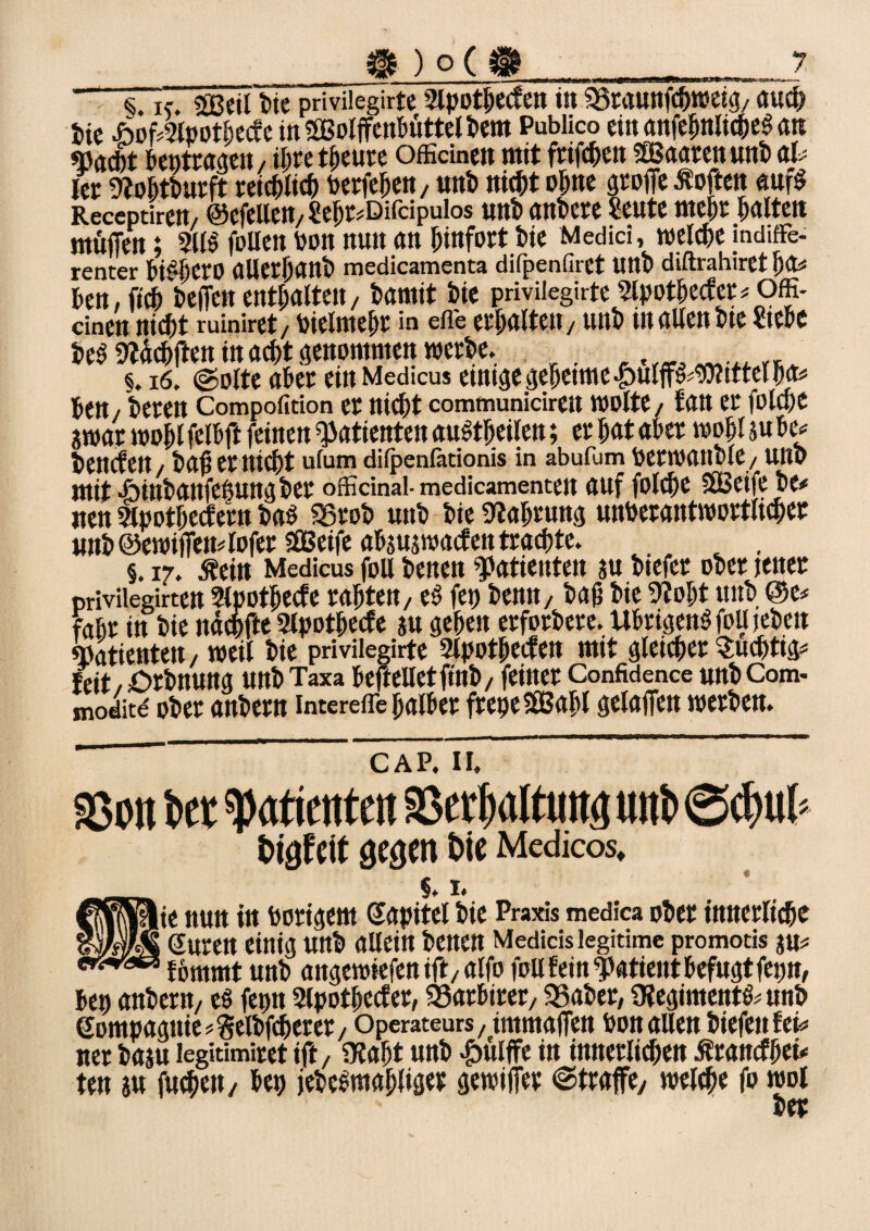 > <Ck. 2ßcil tue priviiegirte 2lpotbecfen in SSraunffhtoeig, auch feie AoffSlpotbecfe inÖBolffenbüttelbem Publico ein emfc^nlicpcö an «P(jd)t beutrageu, il>re tfjeure officinen mit friffhett Sßaarcnunb al# ler Slohtburft reichlich berfeheu, uub nicht ohne groffe Äoften «ufg Receptirett/ ©efeilen, ?e^r#Difcipuios unb anbere Seute mehr halten muffen; 311» follen hon nun an hinfort bie Medici, welche indiffe¬ renter biSIjerO aUerjjanb medicamenta difpenfiret unb diftrahiret f)fo beit, ftcb'beffctt enthalten, bamit bie priviiegirte Slpotbecfer # Offi- dnen nicht ruiniret, bielmebr in efle erhalten / unb in allen bte Stehe be$ Äffen in acht genommen werbe. _ §. 16. @olte aber einMedicus emtge geheime £ulff§#9)ttttel ha# bett/ beren Compofition er nicht communicirett wolte/ fan er folche ?war wohl felbff feinen Patienten auftbeilen; er hat aber wohl su btv bencfett/ bah er nicht ulum dilpenlätionis in abufum betWttltble, Uttb mit «binbanfehungber officinal-medicamentett auf folche ffßeife be* iten 3lpothecfertt bab Sörob uttb bie Stabrung unverantwortlicher unb @ewiffett4ofet SOBeifc absuswacf en trachte. t . §. 17. .fteitt Medicus fou benen Patienten au btefer ober jener priviiegirtett Slpotbecfe rahtett, e$ fetj betttt/ bah bie Stobt unb @e* fahr itt bie itdcfjffe Slpothecfe au gehen erfotbere. Übrigens foUjeben «Patienten/ weil bie priviiegirte 2lpotbe<fen mit gleicher Süchtig# feit / örbtturtg uttb Taxa beffelletftnb, feiner Confidence unb Com- moditd ober anbern interefle halber frepeStBabl gelaffen werben. ’ CAP. II. S5on her spatietrtett SScrfmltuttg uttb @chub tafelt gc^cn t>ie Medicos, §. I. lie nun in hörigem Kapitel bie Praxis medica ober innerliche ‘ Suren einig unb allein benen Medicis legitime promotis au# fömmt unb angewiefen iff/alfo fou fein Patient befugt fetjn, bet) anbern, eö feptt Slpothecfer, SSarbtrer, 35aber, OtegimentS# unb Sompagttie#Selbfcherer, Operateurs, itnmaffen hon allen biefenfet# tter basu legitimiret iff, Stabt unb £itlffe in innerlichen ßranefbet# ten au fuebett, bet) jebcbmahliger gewiffer ©traffe, welche fo wol bet