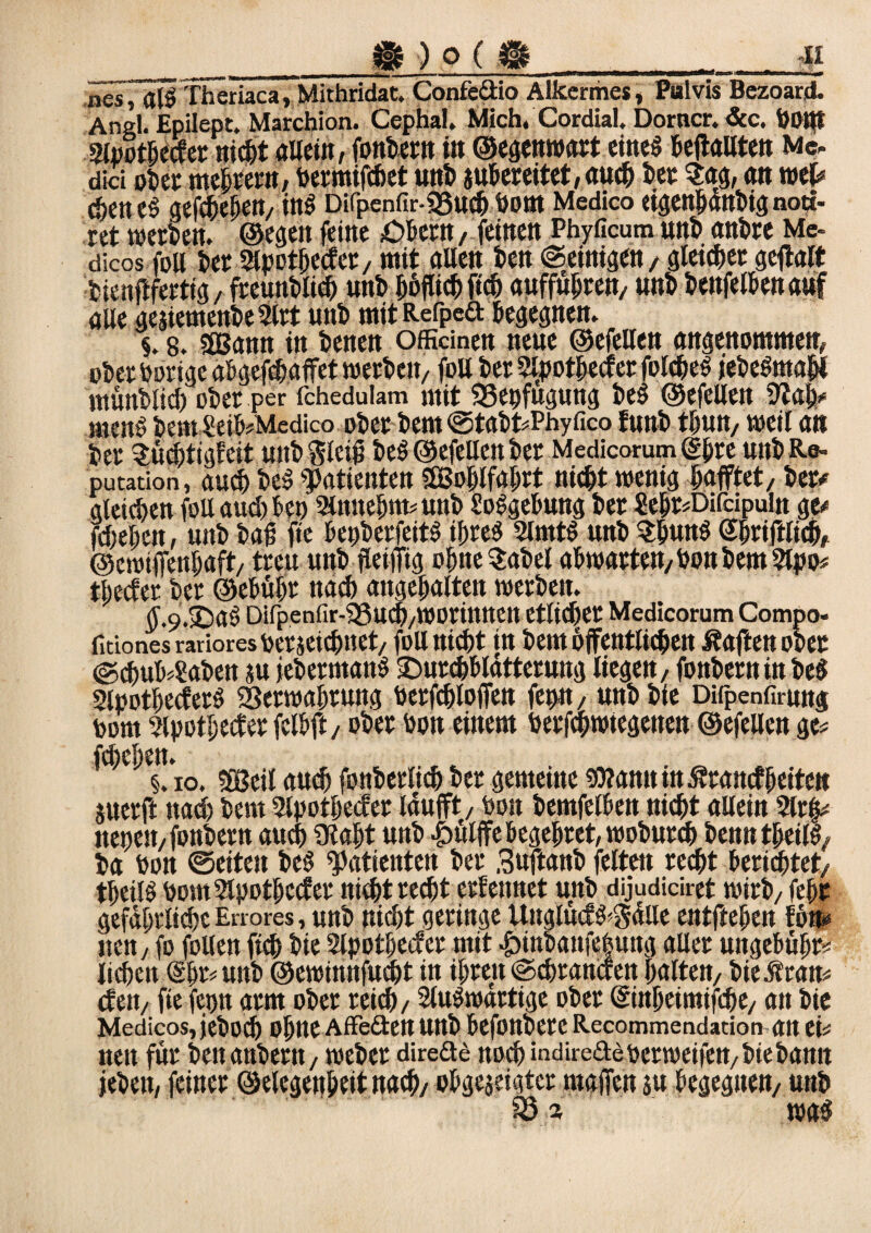 _ tE ) O ( S_n nes j alSTheriaca, Mithridat. Confeäio Alkcrmes, Pulvis Bczoard. Angl. Epilept. Marchion. Cephal. Mich. Cordial. Dorncr. &c. dOttt Apothecfer nicht allein, fondern in ©egenwart eines BeffaUten Me¬ dici »her meiern, dermifchet «nt auBereitet,auch der Sag, an wel# ebenes geschehen, ins Difpenfir-SSuch dom Medico eigenhändig noti- ret werden, ©egen feine Odern, feinen Phyficum und andre Me- dicos m der Apothecfet, mit allen den ©einigen, gleicher geftalt dienftferttg, freundlich und höflich [ich auffuhren, und denfelhenauf alle geitemende Art und mit Refpeft Begegnen. §. 8. «Sann in denen offiänen neue ©efellen angenommen, oder hörige aBgejchaffet werden, fDUderApothecferfolcheS jedeSmahl mündlich oder per fchedulam mit SSepfugung deS ©efellen ÜJah# menS dem £eiB#Medico oder dem ©tadt#Phyfico fund thun, weil an der Süchtigfeit und $leig deS ©efellen der Mcdicorum (Ihre und Re¬ putation, auch de! «Patienten «Bohlfahrt nicht wenig hofftet, der# gleichen foU aud) Beo Arntehm# und SoSgeBung der ?ehr#Dirdpuln ge# fdwhett, und dag fte BepderfeitS ihres Amts und ShunS Shriftlich, ©ewtffenhaft, treu und fleiffig ohneSadel aBwarten,dondem Apo# tliecfer der ©eBühr nad) angehalten werden. (j.9.3DaS Difpenfir-SSuch/WDrimteu etlidher Medicorum Compo- fidonesrarioresderseichnet, füll nicht in dem öffentlichen haften oder ©d)uB4‘adeti ju jedermanS OurchBlatterung liegen, fondernin des ApothecferS Verwahrung dctfchloiTett fetm, und die Difpenfirung dom Apotheker felBft, oder don einem derfchwiegenen ©efellen ge# fd)cT)ett. §. io. «Beil auch fonderüch der gemeine 9J?amtitt5francf{jeiten juerft nad) dem Apotheker Idufft, don demfelBen nicht allein Arfj# nepest, fondern auch «Jtaht und -gyülffe begehret, wodurch denntheilS, da don ©eiten des «Patienten der Snftand feiten recht Berichtet, theilS oomApothccfer nicht recht erfennet und dijudidret wird, fehr gefährliche Errores, und nicht geringe UnglücfS^ülle entftehen fön# iten, jo follen fich die Apothecfer mit £>indanfehuttg aller ungeBühr# liehen (§hr#und ©ewinnfudht in ihren ©chrancfen halten, d ie.Statt# efett, fie fepn arm oder reich, Auswärtige oder ©tthetmifche, an die Mcdicos, jcdücl) ohne AfFeften und Befondere Recommendation an ei# nett für den andern, weder direäe noch indireaederweijen, die dann jeden, feiner ©elegenheit nach, oBgejeigtet rnaffen ju Begeguen, und was