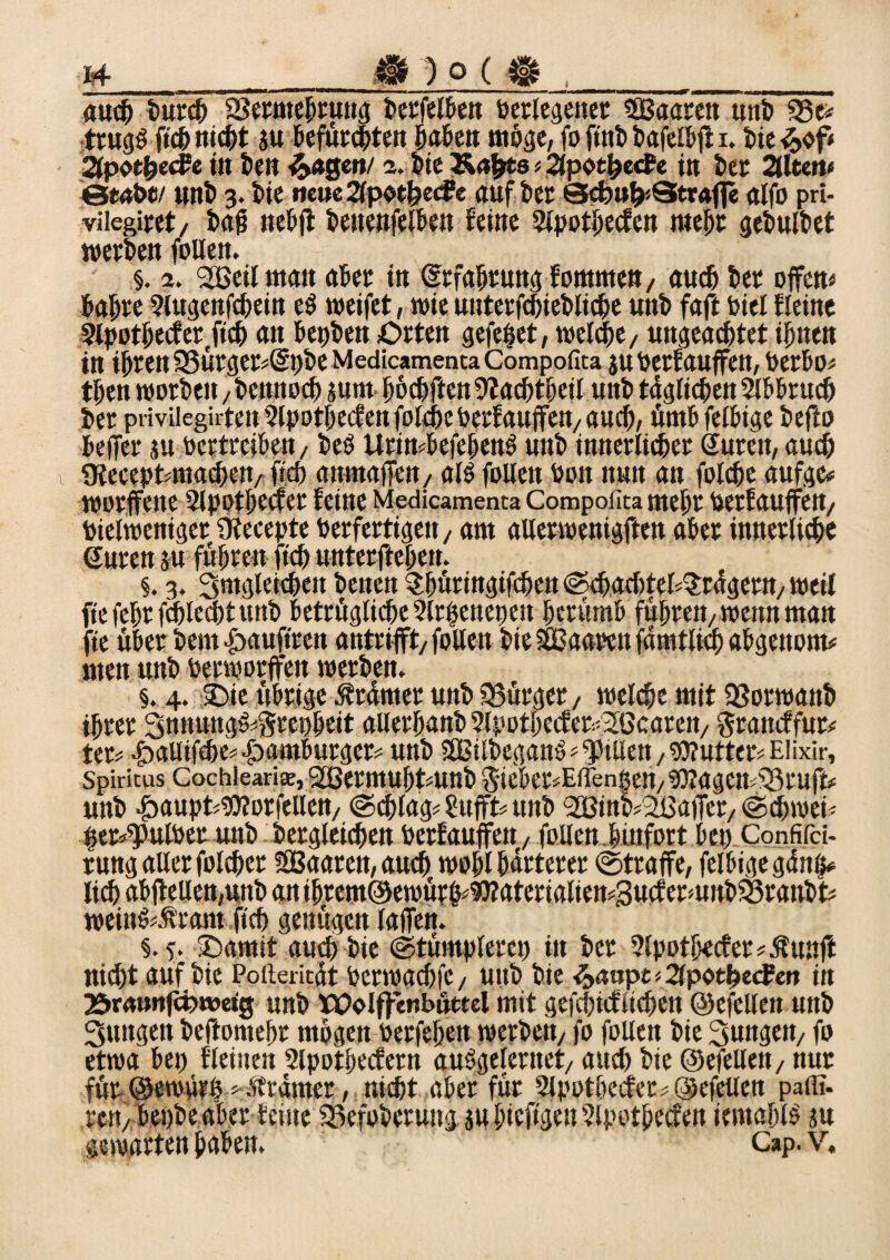 h_m 2 o ($ ,_ auch burch SSermehruttg berfelben berlegenet 5Baaren uni) 33e* trugS ftch nicht ju tefucc^ten haben möge, fo ftnb bafelbjl i. bie &ofi äpot^ecFe in teil lagert/ s. bie Äafcts»2fpothecfe in kr 2llteft« ©tobe/ unb 3. bie neue 2(poe{)ecfe auf kr Scbu^Strnfle alfo pri- vilegiret/ bajj nebjl beuenfelbett feine 2lpothecfen mehr gebulbet werben folien. §. 2. 2Bei(man aber in Srfahrung femnten, auch bet offen» bahre Slugenfchein eS weifet, wie unterfchiebliche unb faft Diel fleine 2lpothecfet(fich an betjben Orten gefeßet, welche, ungeachtet ihnen in ihren 35urger»@j)beMedicamentaCompofica juberf auffett, berbo» then worben, bennoch sum hofften 9fachtheil unb täglichen Abbruch her pri vileguteu 2lpothecfen folche berfauffett, auch, ümbfelbige bef^o beffer ju bertreihen, beS Urin*befehettS unb innerlicher Suren, auch ütecepfcuiachett, fich an-mafieit, als folien bon nun an folche aufge* worffette 2lpotbecfer feine Medicamenta Compofita mehr betfauffen, bielweniger ütecepte berfertigen, am allerwenigften aber innerliche Suren ju fuhren- ftch unterftehen. §. 3. Smgleicheit benen ^hüringtfehett ©ehachteESrdgetn, weil fiefehrfiblechtuttb bezügliche Slrßenenen berümb führen, wenn man fte über bem&auftren antrifft,follen bie SEßaarctt famtltch abgenom* men unb berworffen werben. §. 4. Oie übrige Trümer unb Bürger, welche mit SSorwanb ihrer 3nnungS»Srephrit ailerhanb Slpothecf er^ßcatcn, gratteffur# ter» JbaUtfche^amburger* unb ÖBilbeganS Stilen, Butter» Elixir, Spiritus Cochiearite, SOBermuhtunb Snekr^Effeniett/bJlagcn^ruft* unb -jbaupZbKorfeUen, ©chlag? SttffZ unb SOBinkSLßaffet, «Schweiz ger^ulber unb begleichen berfauffett, folien hinfort bet) Confifci- rung aller folcher SBaaren, auch wohl härterer ©traffe, felbigegänß* lieh abfiellen,unb an ihremöewürh^aterialien^ucfermnbSSranbt» weinS.Äram ftch genügen laffen. §.5. Oamit auch bie ©tümplerct) in ber 2lpotbecfer?ßunff nicht auf bie Poiteritdt bcrwachfc, uttb bie $>aupt -- 2lpothecFen in 25r<u>nfä)wetg unb Wolffenbüttel mit gefchicflichett ©efellett unb Sungen beftomehr mögen berfehett werben, fo folien bie jungen, fo etwa bet) flehten 2lpotbecfern auSgelerttet, aud) bie ©efellett, ttur für ©ewürß 'Strdmer, nicht aber für 2lpotbecfer*@efellen pafli. ren,bet)beab?r ferne Sßefoberuitg ju hieftgett Slpothecfen temohlS ju