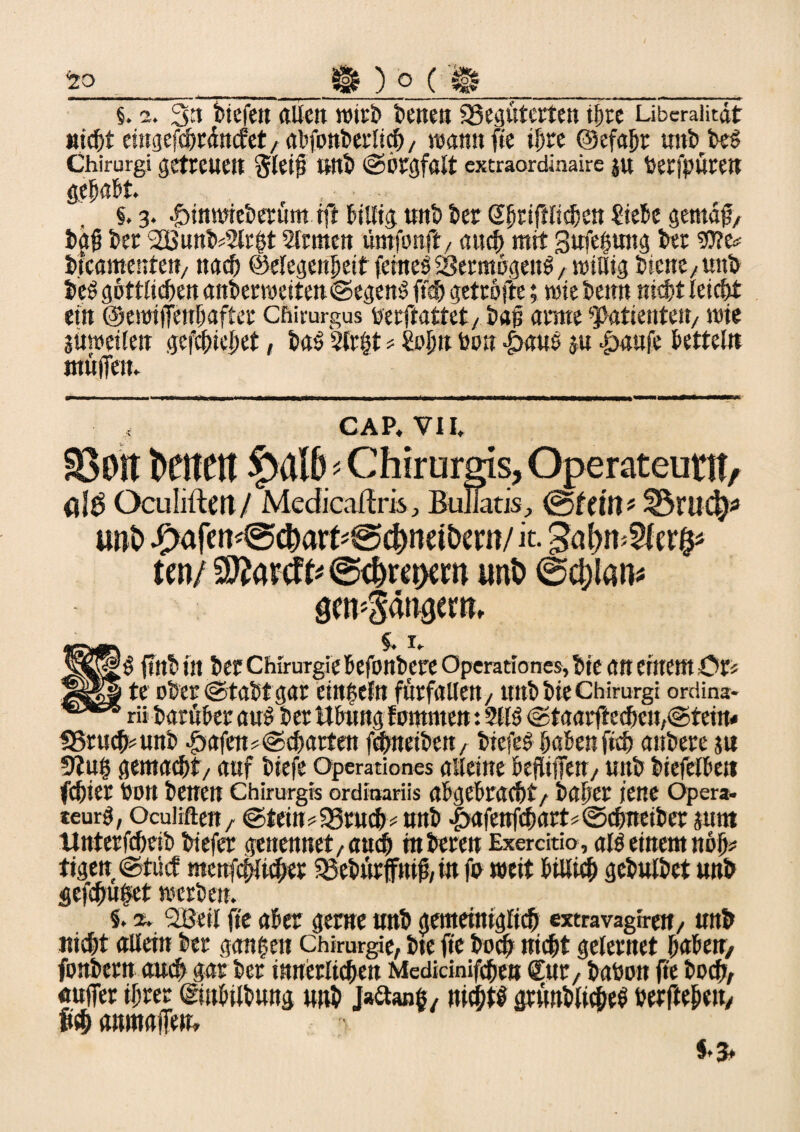 20_Ür ) o ( Ü_ §. 2. 3tt tiefe« «Ile« Wirt tene« 33egüterten ihre Liberalität nicht eingefchrättc?et,algpttterlich/ wann fie ihre ©efajjr untteg Chirurgi getreuen gleig Uttt ©Ötgfalt extraordinaire j« fcerfputett gehabt. , §. 3. -öinwieterum ift billig, unt ter Shriglichen Siebe gernag/ tag ter 2Bnnt*2lrht 2lrmen umfonft, auch mit 3ufe|ung ter 9J?e* ttcamente«/ nach ©elegettheif feinet 23ermögeitö, willig ticne/Unt t'eö göttlichen anterweite«@egenS ftsh getröfte; wie tenn nicht leicht ein ©ewijfenhafter Chirurgus tferftattet, tag arme Patienten/ wie süweilett gediehet, taö 2ir$t * Sah« tan 4>auö ju &aufe betteln muffen. CAP, VII. £ÖDit Denen Chirurgis, Operateunt/ ölÖ Öculiftm/ Medicaflris, Bullatis, ©fern? ÜSrudj* «ftt> #afen<@d)art*@ci)neit>ertt/ it. SatyfoVlafr tw/9ftarcfc@d)ret>ew unt) @d)lan* §> J92|?g ftntin tec Chirurgie befontereOperationesjtte an einem £>r* Äj|a te ober ©tattgar einzeln fürfallen 7 «nt tie Chirurgi ordina* rii tarüber au$ ter Übung fomrnen *. 2113 ©taarftechen^teim 33ruch*unb Itafen? ©chartert fchneiten, tiefeg haben fich antere stt 9?u§ gemalt/ auf tiefe operationes alleine begijfen, unt tiefeiben fchier ton tenen Chirurgis ordiaariis abgebrachtr taher jene Opera, teurg, Ocuiiften, @tein#93ruch# unt Jpafettfch«tt* «Schneitet sunt Unterfcheit tiefer genennet, auch toteren Exerdtio, alb einem nah? tigen ©tücf mettfcpchet ’Setürffnig, in fa weit btllich getultet unt gefdjiufet werten. S. a. 2Beil ge aber gerne unt gemeiniglich extravagiren, unt nicht allein ter ganzen Chirurgie, tte fie toch nicht gelernet habe«/ fontern auch gar ter innerlichen Medidnifchen £ur, taton ge toch, auffer ihrer (gtnbiltung unt Jaftanß, nichts grüntltcheö terftehen, fi«h anmaffen. f