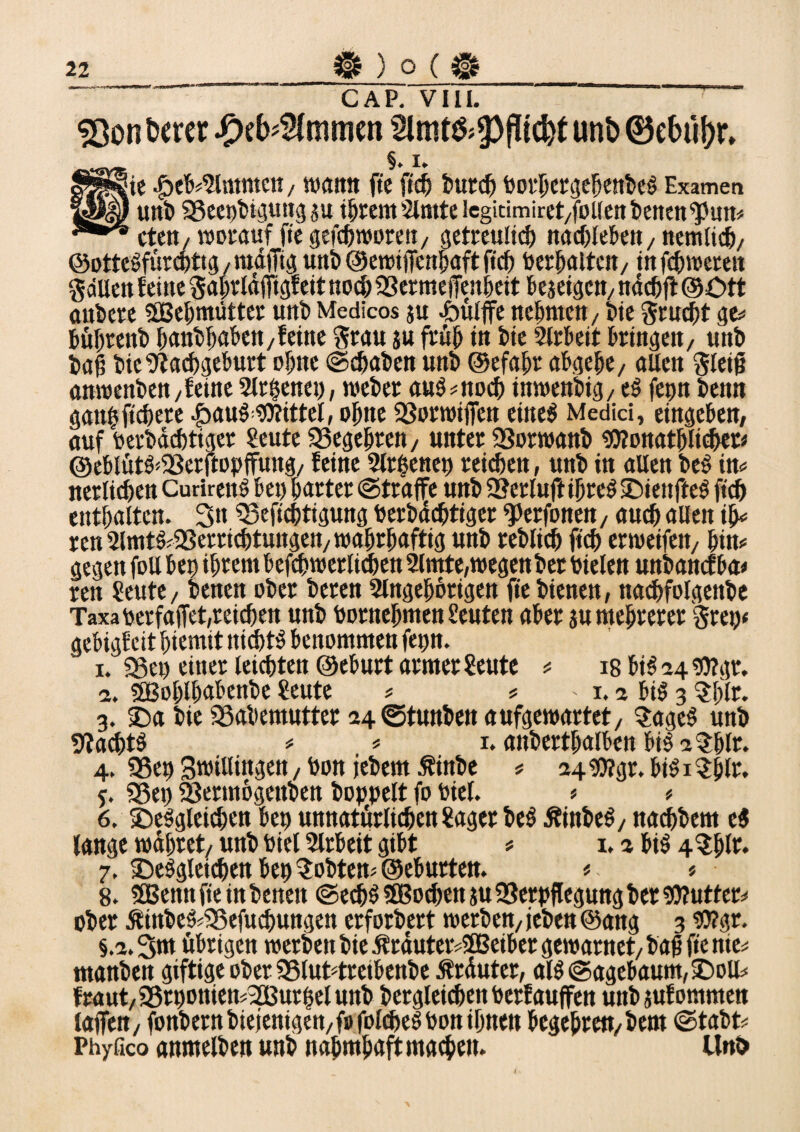 CAP. VIII. SQon twer J^cb^mmen unb 0ebü^r, S§. i. ie .£>eb#2lmmett, wann ftc ftdj burd) Dorbergebenbeg Examen unb SSeepbiguttg au ihrem 2lmte legitimiret/follenbenett^pun# ctett/ worauf ftegefchworen, getreulich nadjlebett / nemtich, ©ottegfürcpttg, wafTig unb ©ewiffenpaft ftd) Uerhfliteit/ infcbwetett gäUeit feine Saptldfjtgfeit noch 23ermefTenbeit hejetgcit/ ndcpft ©Ott attbere SBebmütter unb Medicos ju .öülffe nehmen / bie Stucpt ge* büptenb banbbaben, feine Stau au früh in bie 2lrbeit bringen, unb baf bie^tachgeburt ebne Schaben unb ©efapt abgebe, allen Steif anwenben, feine 2lt6enet), webet aug#ttod) inwenbig,eg fepn benn ganbftchete £aug Mittel, ohne 23orwiffen eiltet Medici, eingeben, auf terbdchtiger Seute «Begehren, unter SSorwanb bttonathlichet* ®eblütg<58erftopffung, feine 21 tpenep reifen, unb in allen beg in# nerlichen Curireng bet) bartet (Straffe unb 2?etluftibteg ©iettfteg ftch enthalten. 3n «Beftchtigung Uerbdchtiger ^erfonen, auch allen if ren 2lmtg#93errid>tungen, wahrhaftig unb reblicb fiep erwetfeit, bin» gegen foll bet) ihrem befchwerlidben 2lmte, wegen ber Dielen unbanefba* ren ?eute, benen ober beten 2lngebotigen fie bienen, nachfolgenbe Taxa perfajfet,reichen unb botnebmen feuten aber au mehrerer Step« gebigf eit btemit nichts benommen fepn. i. «Bet) einet leichten ©eburt armer £eute # 18 big 24 2)?gr. 2. «Sßoblhabenbe £eute # # ' 1.2 big 3 $blt. 3.£)a bie 93abemuttet 24 ©tunben aufgewartet, $ageg unb SJtacptg # * 1. anbertbalben bigatblr. 4. 35ep Zwillingen, Don jebem Äinbe # 24 2)?gr. big 1 $blr. j. «Bet> SSermogettben hoppelt fo Diel. * * 6. ©eggleichen bep unnatürlichen Saget beg Äinbeg, nachbem eg lange wahret/ unb Diel 2lrbeit gibt # 1.2 big 4$bft* 7, IDeggleichen bep lobten# ©eburten. * « 8. SBennfieinbeneit Sechg SBochen au SSerpflegung ber bflutter# ober Äinbeg^efuchungen erforbert werben, leben @ang 3 2)?gr. §.2.Sui übrigen werben bie Ärduter#3Beibergewarnet,bafjfie nie# manben giftige ober SSluHreibenbe ßrduter, alg Sagebaum, £>oll# fraut, 23rt)onien#2Burpel unb betgleichen Derfauffen unbaufommen lafTcn, fonbern biejemgen,fo folcheg Don ihnen begebreit,bem Stabt# Phyfico anmelben unb nabmbaftmachen. Unö i