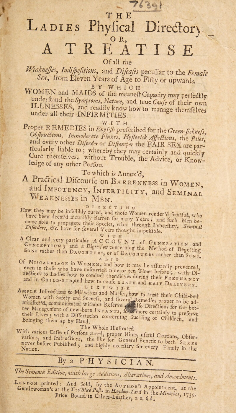 Ladies Phyfical Dire6lorv A T R E° A T I S E OF ali the IVeakneffes^ Indifpofitions, and Difeafes peculiar to the Female Sex, from Eleven Years of Age to Fifty or upwards. BY Which WOMEN and MAIDS of the meanefl-Capacity may perfedlv the Symptoms Nature, and true Cmfe of their own and readily know how to manage themfeives under ali their INFIRMITIES. tuemieive. W^ I T H in Er.oljh preferibed for the Green-Rcknefs, Obfimcaons, ImmoAerate Fluxes, Hyft crick JffeHions, the Piles and every other Dijorder or Diftemper the FAIR SEX are par- ncuiarly liable to; v/hereby they may certainly and quickly Cute themietves, without Trouble, the Advice, or Know¬ ledge of any other Perfon. . . . To which is Annex’d, A i raftica] Difeourfe on Bar.renne.ss in Women ana Impotency, Infertility, and Seminal Weaknesses in Men. srsrsfyS I T H ^Co'n ^ ^ ^ ^ T of G.n...tion and reSions to Ladies how to conduft themfelves during their PaEONA^rr and in Chinn-BEn,and how to caufe a save and^Asv DECiVErr A T n Likewise iriniftet’d, communLted without Referve S^lfrDi’rea'ionrfor'tht'h''!' ter MaMgement of new-born Infa nts, ^Pmore cerminlv to ^rpC^ ' their Lives 5 with a Diflertation concern ng Sucklin^of ChMrer Bringing them up by Hand. ^ ouuKiin^ or LvEiidren, and TxrvE • ^ Whole Illuftrated XoNOON printed : And So.ld, by the Ar. -T Gentlewoman’s at the TeoTSl«e’Pofts inHaydoZZd Price Boundaa chvea-dSrFwl