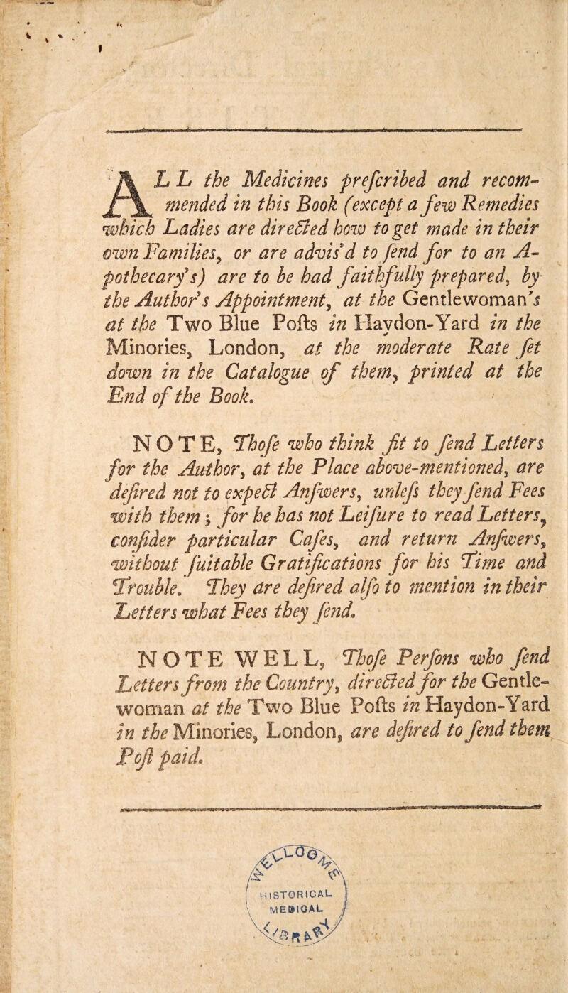 AL L the Medicines prefcribed and recom¬ mended in this Book (except a few Remedies which Ladies are directed how to get made in their own Families, or are advis’d to fend for to an A- pothecarf s) are to be had faithfully prepared, by the Author's Appointment, at the Gentlewoman'i at the Two Blue Polls in Plavdon-Yard in the Minories, London, at the moderate Rate fet down in the Catalogue of them^ printed at the End of the Book. NOTE, T^hofe who think fit to fend Letters for the Author, at the Place above-mentioned, are defined not to expeSl Anfwers, unlefs they fend Fees with them j for he has not Leifure to read LetterSj confider particular Cafes, and return Anfwers, without fuitable Gratifications for his Fime and Frouble. They are defined alfo to mention in their Letters what Fees they fend. NOTE WELL, Fhofe Perfons who fend Letters from the Country, direSiedfor the Gentle¬ woman at the Two Blue Polls in Haydon-Yard in the Minories, London, are defined to fend them Pofi paid. historical '\ ME01OAL