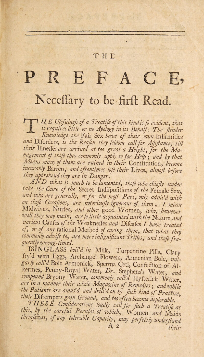 PREFACE, NecelTary to be firfl: Read. TH E Vfefulnejs of a Treatife of this kind is fo evident, that it requires little or no Jpology in its Behalf: The fender Know ledge the Fair Sex have of their own Infirmities W Diforders, is the Reafon they feldom call for Affiftance, tiU their Illnefler are arrived at too great a Height, for the Ma¬ nagement oj thofe they commonly apply to for Help ; and by that Means many of them are ruined in their Conftitution, become sncurabiy Barren, and oftentimes lofe their Lives, almoji before they apprehend they are in Danger. AND ivhat is much to be lamented, thofe who chiefly under take the Cure oj the Secret Indifpofitions of the Female Sex, and ivho are generally, or for the moft Part, only advis’d with on thofe Occafions, are notorioufly ignorant of them-, I mean Midwives, Nurfes, and other good Women, who, however IVell they may mean, are fo little acquainted with the Nature and various Caufes of the Weaknefres<^/zi Difeafes 7 have treated of, or of any r2XiondlMc:t\\oi of curing them, that what they' commonly advife to, are mere infignificant Trifles, and thofe fre¬ quently ivrong-timed. ISINGLASS boil’d in Milk, Turpentine Pills, Clarv fry’d with Eggs, Archangel Flowers, Armenian Bole, vul¬ garly call’d Bole Armonick, Sperma Ceti, Confedtion of Al- kermes, Penny-Royal Water, Dr. Stephens^ Water,' and compound Bryony Water, commonly call’d Hyllerick Water are in a manner their whole Magazine of Remedies; and while the Patients are amus’d and drill’d on by fuch kind of Pradlice AW Diftempers gain Ground, and too often become deplorable. ’ THESE-Confiderations loudly call for fuch a Treatife as this, by the careful Perufal of which. Women and Maids themjelves, of any tolerable Capacity, may perfeilly underjland A 2- thp.h^