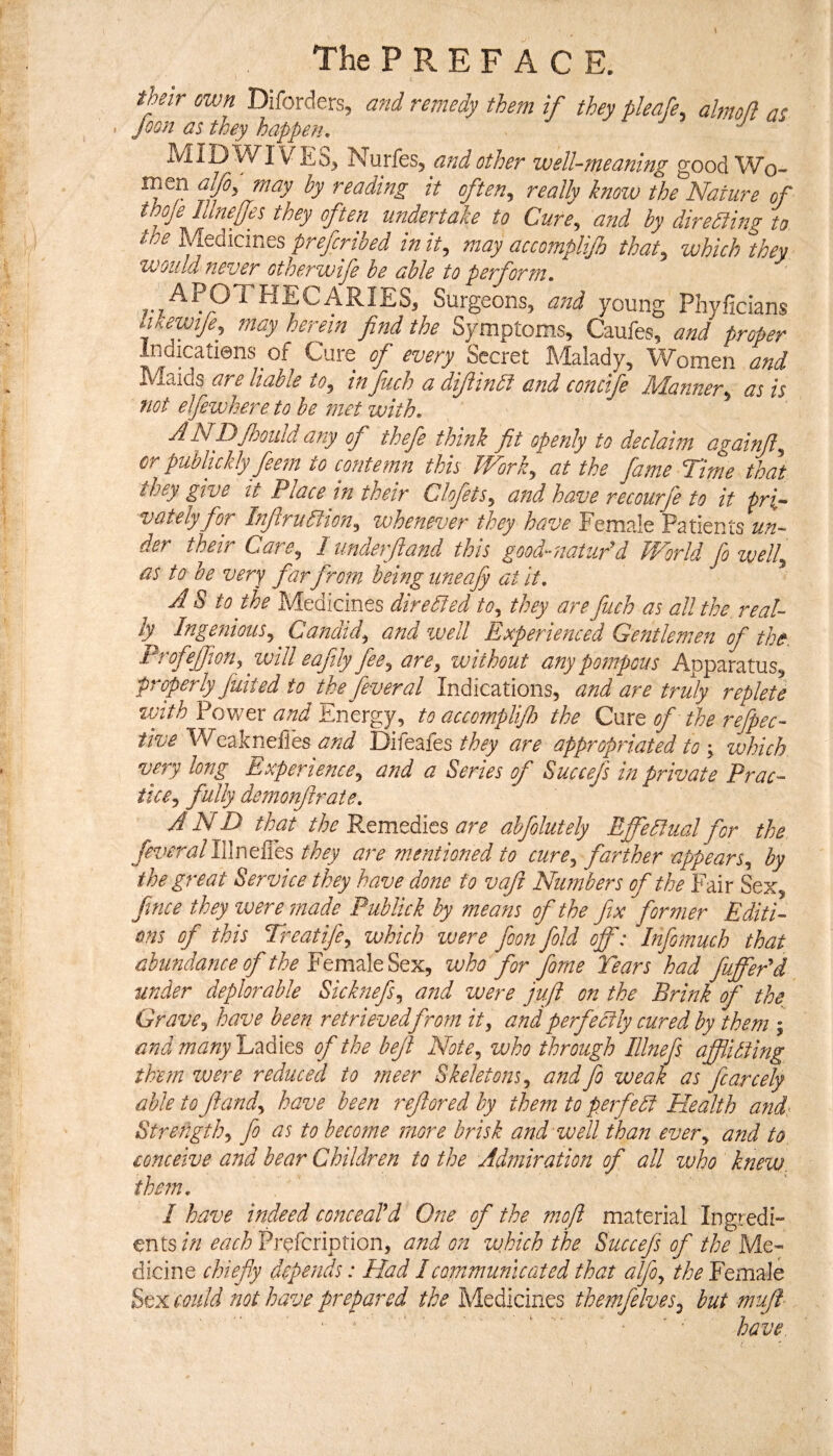 The P R E F A C E. their own Diforders, and remedy them if they pleafe. alrnoll at MID WI\ NurfeSj and other well-meaning good Wo- men alfo, may by reading it often, really know the Nature of thoje lUnelJes they often undertake to Cure, and by direSiing to the MeAicmts prefcribed in it, may accomplijh that, which they would never otherwise he able to perform, APOTHECARIES, Surgeons, and young Phyficians bkewije, may herem find the Symptoms, Caufes, and proper Indicatiens of Cure of Secret Malady, Women and Maids are liable to, in fuch a difiindi and concife Manner, as is not elfewhere to he met with. NDfoould any of thefe think ft openly to declaim eigainf^ or publickly fee?n to contemn this Work^ at the fame Time that they give it Place in their Clofets^ and have recourfe to it pri¬ vately for Infirudlton^ whenever they have Female Patients un¬ der their Care, I unde?f and this good-iiatu?^^d World fo zvell, as to he very far from being iineafy at it, A S to the Medicines diredfed to, they are fuch as all the, real¬ ly^ Ingefiious, Candid, and well Experienced Gentlemen of the, Profejfon, will eafly fee, are, without any pompous ApparatuSj pjfperly flit ed to the fever al Indications, and are truly replete vjith Power and Energy, to accomplifo the Cure of the refpec- tive Vdand Difeafesare appropriated towhich very long Experience, and a Series of Succefs in private Prac¬ tice, fully demonf rate, A N D thf the Remedies are ahfolutely Effedlual for the fever^al IWnt&s they are mentioned to cure, farther appears, by the great Service they have done to vafi Numbers of the Fair Sex, fnce they were made Publick by means of the fx former Editi¬ ons of this Treatife, which were foon fold off: Infomuch that abundance of the EevcvAeSex, who for forne Tears had fuffePd under deplorable Sicknefs, and were juft on the Brink of the Grave, have been retrieved from it, and perfectly cured by them ; and manyTz^it^ of the bejl Note, who through Illnef afflicting them zvere reduced to ?neer Skeletons, and fo weak as fcarcely able to fand, have been refored by them to pe?fe5t Health and< Strength, fo as to beco?ne more brisk and well than ever, and to conceive and bear Children to the Admiration of all who knew. the?n, I have indeed conceaTd One of the moft material Ingredi¬ ents m Prefcription, and on which the Succefs of the Mt- dicine chiefly depends: Had I communicated that alfo, the Female Sex could not have prepared the Medicines themfelves, but mufl ' '■ ‘ “■ ‘ have.