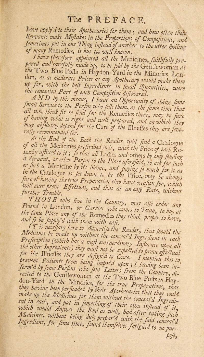 The PREFACE. lave appifd to their Apothecariet for them; andhcnu often ^heiv Servants make Miftakesjn the Proportions of Compofitions “and feme times put in one Thing inftead of another to the utter Spoiling of many Remedies, > is but too well known. I have therefore appointed all the Mtdiclnts, faithfullv Pre¬ pared and carefully maf up, to be fold by the Gentlewoman the Two Blue Polls in Haydon-Yard in the Minories Lon¬ don, at as moderate Prices as any Apothecary ivould make them up for, wfeh the beji Ingredients in fpiall ^antities, were the cornered Part of each Compofition difcovered. A A D by this means, I have an Opportunity of doins: Some tbe fame tiL that all who think fit to fend for the Remediesmay be fure of having what is right and well prepared, and on which the, may abfolutety depend for the Cure of the Illneiles they are fevl rally recomme7idedfor, find a oj aUtheUeiicmtsprefcribedinit, with the Price of each £- medy affixed to fe; fa that all Ladies and others by only fendiim- a Servant, or othe-r Per/in to the Place afarefaid, w fit fllfb in the \ ^ fa much for it as wfa Jt ^ f ^ P^ice, may he alwavs J fjS l^'atng taetme Preparation they have occafion for which pJeM Voo^dt f r order any the fame Place any of the Remedies they think frier t Zd, and fo be fupply d with them with eaCe. ^ ^ ^ ^ ’ here to Advertije the Reader fhrt fJ-nuia Meduines he n^e up without the concealf hgr edit f efh Prefcription (which has a mo ft exiraordirarp, hyttnl f the other Ingredients) they muji not be expekdiplfeffiffi jor the Illnelies they are deCirffd to rir^ t ^ prevent Patients from heinf mposAf^ffifafffff form d by fame Perjons who fent Letters from 7h(r 7 relied to the Gentlewoman at the Two Blue pff' don-lard in the Minories, > the true pf amlZ Sl they having been perfuaded by their Amhecari A ■wUth waM rnfw,r'iil’”El!!A, ’{ofi'h T'f Ingredient, for fome time flfd tLri At ,j found themfelves fatigued to no pur-