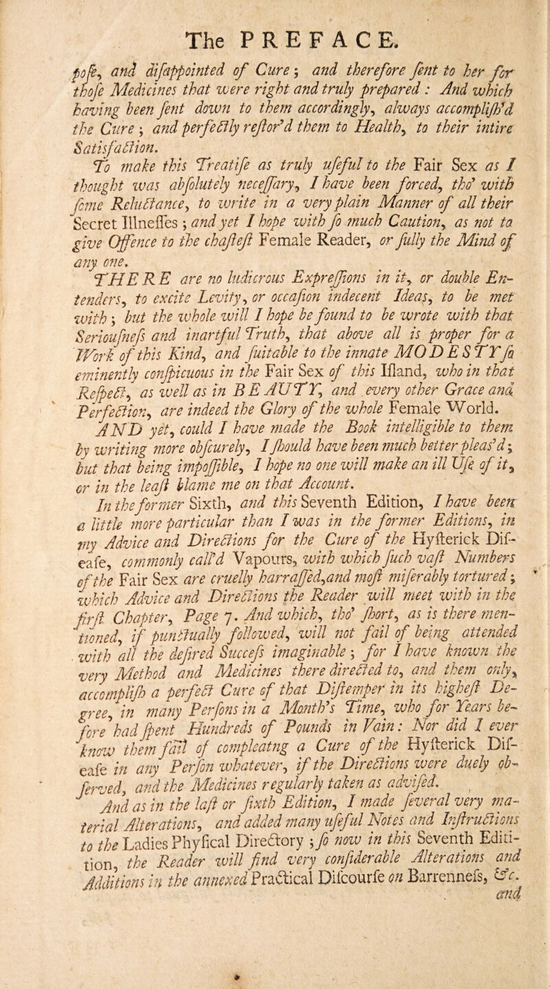 poji^ and difippointed of Cure 5 and therefore fent to her for thofe Medicines that were right and truly prepared: And which having been fent down to them accordingly^ always accomplifiPd the Cure; and perfedlly refor'^d them to Healthy to their intire Satisfadfion, To make this Treatife as truly ufeful to the Fair Sex as / thought was ahfolutely neceffary^ I have been forced^ thd with feme Rehtdiancey to -write in a very plain Manner of all their Secret Illnefles ; and yet 1 hope with fo much Caution^, as not ta give Offence to the chafeft Female Reader, or fully the Mind of any one, THERE are no ludicrous Expreffions in or double En^ tenderSy to excite Levity y or occafion indecent Ideasy to he met with; but the whole ivill I hope he found to be wrote with that Serioufnefs and inartful Truthy that above all is proper for a Work of this Kindy and fuit able to the innate MOD ESTTfa eminently confpicuous in the Fair Sex of this Ifland, ivho in that Refpediy as vjell as in BE AUTTy and every other Grace and. Perfedliony are indeed the Glory of the vjhole Female World. AND yety could 1 have ?7iade the Book intelligible to them by writing more obfeurelyy I fould have been much better pleas'd; but that being impoffibhy I hope no one will make an ill Ufe of ity or in the leaf blame me on that Account, In the former Sixth, and this Seventh Edition, I have been a little more particular than I was in the former EditionSy in my Advice and Diredlions for the Cure of the Hyilerick Dii- eafe, commonly call'd Vapours, with which fuch vaft Numbers of the Fair Sex are cruelly harraffedyand moft miferably tortured ^ which Advice and Diredlions the Reader will meet with in the fir ft- Chapter y Page 7. And which y thd Jhorty as is there ?nen- tionedy if puntlually folloivedy zvill not fail of being attefided ■ vjith ''all the defined Succefis imaghiable ; for 1 have known the very Method and Medicines there direlted tOy and them only^ accomplifu a perfedt Cure of that Difiemper in its highefi De~ greey in many Perfionsind Month's Timey^ who for Te.ars he-> fore'hadfipent Hundreds of Pounds in Vain: Nor did I ever know them fail of compleatng a Cure of the Hyilerick Dif- eafe in any Perfon whatevery if the Diredlions zvere duely ob-^ fervedy and the Medicines regularly taken as advifed. And as in the laft or fiixth Editiony I made feveral very ma¬ terial Alterationsy and> adAed marry ufeful Is/otes and Infrudlions to /fe Ladies Phyfical Direftory ;fio nozv in this Seventh Editi- tion, the Reader zvill find very confiiderable Alterations and Additions in the annexed Pradlical Difeourfe on Barrennefs, lAc. and