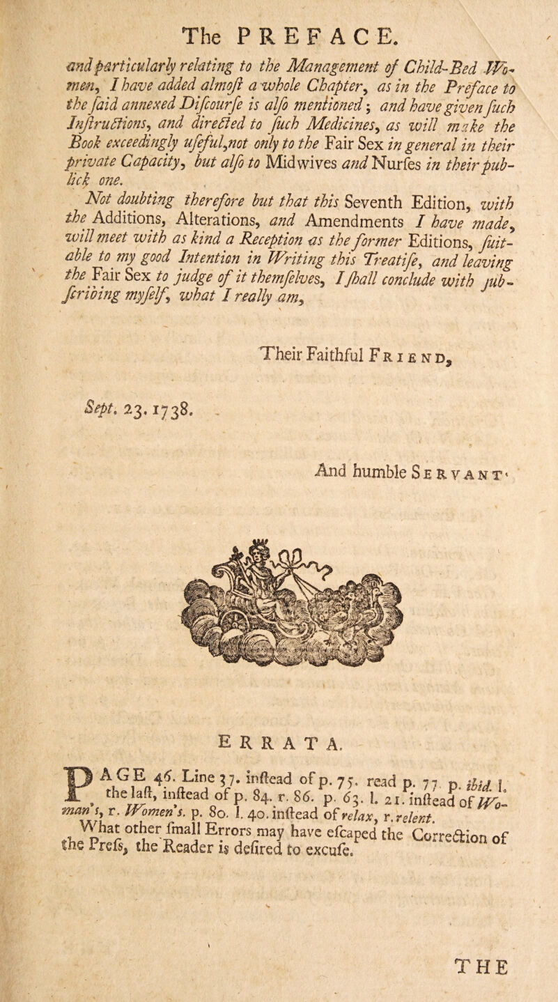 mdparticularly relating to the Management of Child-Bed Wo^ men^ I have added almoji a whole Chapter^ as in the Preface to the faid annexed Difcoiirfe is alfo mentioned; and have given fuch JnfrudtionSj and dire died to Juch Medkines^ as will make the Book exceedingly ufeful^not only to the Fair Sex in general in their private Capacity^ but alfo to Mid wives andledmiQs in their pub- lick one. Not doubting therefore but that this Seventh Edition, with the^ Additions, Alterations, and Amendments I have made^ will meet with as kind a Reception as the former Editions, Juit- able to^ my good Intention in Writing this Treatife^ and leaving the Fair Sex to judge of it themfelve^,^ IJhall conclude with mb-^ fcribing myfelf what I really am^ ^ Their Faithful Friend^ Sept. 23.1738. And humble S e E v a n t ' errata. iuv i. Uie iveaaer i§ oeUrea to excule. THE
