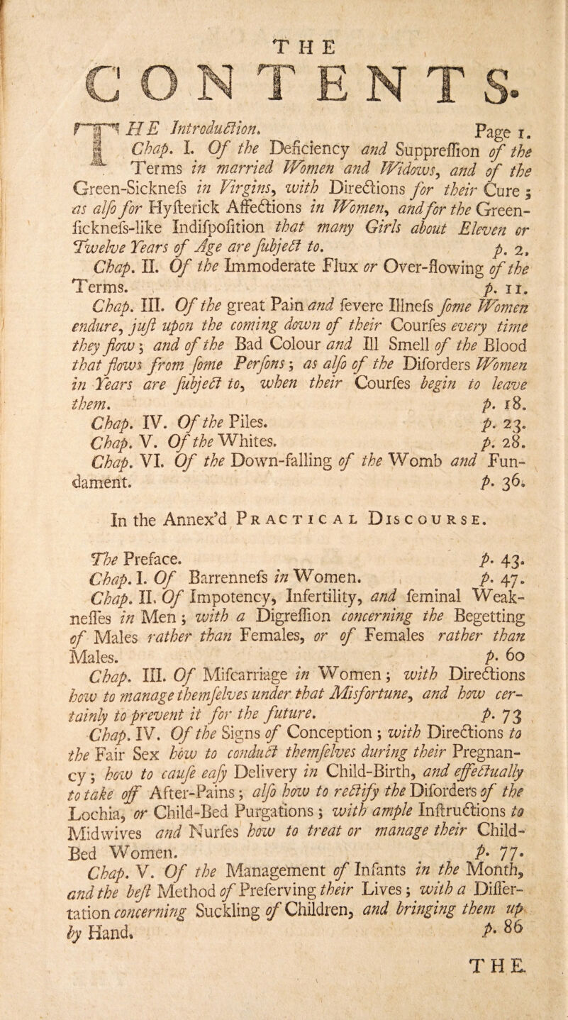 G O TEN rr^MIE Jntrodu^ion. Page i. Chap. Of the Deficiency and Suppreffion of the Terms in married Women and Widoivs^ and of the Green-Sicknefs in Virgins.^ zvith Direftions for their Cure | -as alfo for Hyfterick AIFedlions in Women^ andfor the Green- ficknefs-Iike Indifpofition that many Girls about Eleven or Twelve Tears of Age are fubjedf to. p, 2. Chap. 11. Of the Immoderate Flux or Over-flowing of the Terms. p. ii. Chap. III. Of the great Pain and fevere Ilinefs fome TVomen endure^ jii/t upon the coming dowjt of their Courfes every time they flow \ and of the Bad Colour and Ill Smell of the Blood that flows from fome Per fins i as alfi of the Diford ers Women in Tears are fubjedf to., when their Courfes begin to leave them. p. 18. Chap. IV. Of the Piles. p, 23. Chap. V. Of the Whites. p, 28. Chap. VI. Of the Down-falling of the Womb and Fun¬ dament. P- 36w In the Annex’d Pr AC T I c A L Discourse. The Preface. p. 43. Chap.l. Of Barrennefs/;/Women. , A 47- Chap. IL Of Impotency, Infertility, and feminal Weak- neffes in Men; with a Digreflion concerning the Begetting of Males rather than Females, or of Females rather than Males. ^ p. bo Chap. III. Of Mifcarriage in Women; with Diredlions how to manage themfelves under that Misfortune., and how cer¬ tainly to prevent it for the future. P- Ti Chap. IV. Of the Signs of Conception ; with Direftions to the Fair Sex how to conduct themfelves during their Pregnan¬ cy ; hoiv to caufe eafy Delivery in Child-Birth, and effectually to take off After-Pains; alfo hoiv to rectify the Diforders of the Lochia, or Child-Bed Purgations ; zuith ample Inftruftions to Mid wives W Nurfes how to treat or manage their CTM- Bed Women. ^ A 77* Chap. V. Of the Management of Infants in the Month, and the beji Method of Preferving their Lives; with a Difler- ration concerning Suckling of Children, and bringing them up by Hand* THK