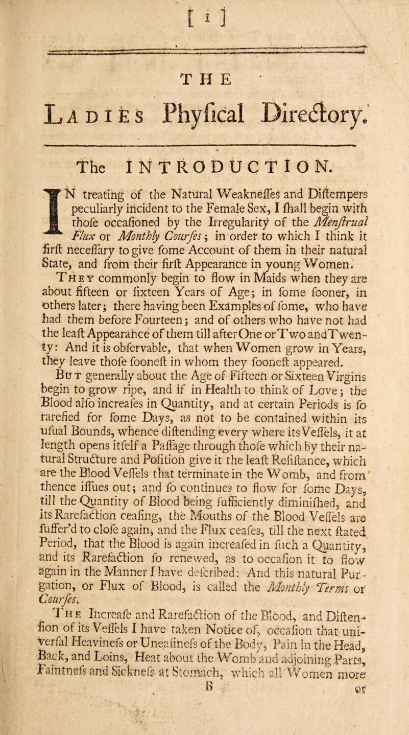 [ 1 ] THE La d I £s the INTRODUCTION. N treating of the Natural Weakneffe^ and Difiempers peculiarly incident to the Female Sex, I fhall begin with thofe OGcalioncd by the Irregularity of the Menftrual Flax or AFonthly Cmrfes; in order to which I think it firfl: neceflary to give fome Account of them in their natural State, and from their firfl: Appearance in young Women. They commonly begin to flow in Maids when they are about fifteen or lixteen Years of Age; in fome fooner, in others later; there having been Examples of fome, who have had them before Fourteen; and of others who have not had the leaft Appearance of them till after One orT v/o andTv/en” ty: And it is obfervable, that when Women grow in Years, they leave thofe fooneft in whom they fooneil appeared. But generally about the Age of Fifteen or Sixteen Virgins begin to grow ripe, and if in Health to think of Love; the Blood alfo increafes in Quantity, and at certain Periods is fo rarefied for fome Days, as not to be contained v/ithin its ufual Bounds, whence diftending every where its Veflels, it at length opens itfelf a Paflage through thofe which by their na¬ tural Strudture and Pofitioii give it the leaft Refinance, Vv^hich are the Blood Veflels that terminate in the Womb, and from' thence ilTues out; and fo continues to flow for fome Days, till the Qtiantity of Blood being fufficiently diminiflied, and its Rarefaction ceafing, the Mouths of the Blood Veflels are fuffePd to clofe again; and the Flux ceafes, till the next ftated Period, that the Blood is again increafed in fuch a Quantity, and its RarefaCtion fo renewed, as to occafion it to flow again in the Manner I have deferibed: And this natural Pur¬ gation, or Flux of Blood, is called the Monthly Terms or Courfes, , The Increafe and RarefaCtion of the BlOod, and Diften- lion of its Veflels I have taken Notice of, occafion that uni- verfal Heavinefs or Uneafinefs of the Body, Fain in the Head, Back, and Loins, Heat about the Womb and adjoining Parts, Faintnefs and Sicknefs at Stomach, which all Women more' V