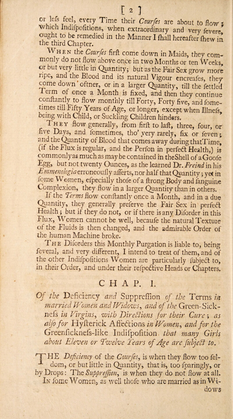 are about to flow ; IrVnicn Indifpontionfi^ when extraordinary and very fevm ought to be remedied in the Manner I fhall hereafter fhew in the third Chapter. M HEN the Courfes firit come down in Maids, they com¬ monly do not flow above once in two Months or ten Weeks, or but very little in Quantity; but as the Fair Sex grow more ripe, and the Blood and its natural Vigour cncreafes, they rame down ’ oftner, or in a larger Quantity, till the fettled 1 erm of once a Month is fixed, and then they continue conftantly to flow monthly till Forty, Forty five, and fome- times till Fifty Years of Age, or longer, except when Illnefs. being with Child, or Suckling Children hinders. They flow generafly, from firfl: to laft, three, four, or five Days, and fometimes, tho’very rarely, fix or feven^ and the Quantity of Blood that comes away during thatTime, (if the Flux is regular, and the Perfon in perfed Health,} is commonlyas much as maybe contained in theShell of aGoofe Egg, but not twenty Ounces, as the learned Dr. Freind in his E?mnenologiatxxon(to\x^j aflerts, nor half that Quantity; yeC in fome Women, efpecially thofe of a jftrongBody and fanguine Complexion, they flow in a larger Quantity than in others. If- the Terms flow conftantly once a Month, and in a due Quantity, they generally preferve the Fair Sex in perfed Health; but if they do not, or if there is any Difordcr in this Flux, Women cannot be well, becaufe the natural Texture of the Fluids is then changed, and the admirable Order of the human Machine broke. The Diforders this Monthly Purgation is liable to, being feveral, and very different, I intend to treat of them, and of the other Indifpofitions Women are particularly fubjed to, in their Order, and under their refpedive Heads or Chapters. CHAP. I. Of the Deficiency and Supprefiion of the Terms in married Women and Widows^ and of the Green-Sick- nefs in Virgins^ with Oirehfions for their Cure; as alfo for Flyfterick A?itCt\ox\% in Women^ and for the Greenficknefs-like Indifpofition that many Girls about Eleven or Twelve lhars of Age are fuhjedl to, ^HE Deficiency of the Courfes^ is when they flow too feF dom, or but little in Qiiantity, that is, too fparingly, or by Drops; The Supprejfmi^ is when they do not flow at all. In fome Women, as well thofe who are married asinWi^ dows