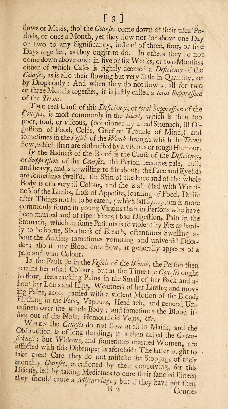 [3] flows or Maids, tho’ the Courfes come down at their ufualPe-- rlods, or once a Month, yet they flow not for above one Day or two to any Significancy, inftead of three, four, or five Days together, as they ought to do. In others they do not come down above once in five or fix Weeksj or twoMonths; either of which Cafes is rightly deemed a Dcjiciency of the Courfes, as is alfo their flowing but very little in Quantity, or by Drops only : And when they do not flow at all for two or three Months together, it is juftly called a total Supprefjm ® {sal Caufb of this Deficiency, px total Supprejfion of the pourfes, is moll commonly in the Blood, which is then too poor, foul, or vifcous, (occafioned by a bad Stomach, ill Di- geftion of Food, . Colds, Grief or Trouble of Mind,) and lometimes in the V fils of the Womb through which the Termi ilow,which then are obfirudfed by a vifcous or tough Humour. If the Badnefs of the Blood is the Caufe of the Deficiency ox Suppreffion oHht Courfis, the Perfon becomes pale, dull, and heavy, and is unwilling to ftir about: the Face and Eyelids |re fometimes fwell’d, the Skin of the Face and of the whole Body IS of a very ill Colour, and fhe is afflidfed with Weari- Limbs, Lofs of Appetite, loathing of Food, Dcfife after Things not fit to be eaten, (which laftSymptom is more yommonly found in young Virgins than in Perfons who have been married and of riper Years,) bad Digeftion, Pain in the oiomach, whicn in fome Patients is fo violent by Fits as hard¬ ly to be borne, Shortnefs of Breath, oftentimes Swcllino- a- Dout the Ankles, fometimes vomiting and univerfal Dtfor- tler; a Jo if any Blood does flow', it generally appears of a pale and wan Colour. If the Fault be in the Vejfels of the tTomb, the Perfon then retains hw ufual Colour j but at, the Tiine the Courfes ought to flow, feels racking Pains in'the Small of her Back and a- bout her Loins and Hips, Wearinefs of her Limbs,- and moy- accompanied with a violent Motion of the Bloody Flulhinginthehace, Vapours, Head-ach, and general Un- eafinefs over the whole Body; and fometimes the Blood if- fues out of the Nofe, Hemorrhoid Veins, &V. nnhMaids, and the 2pZT^‘Z ftanding, it is then called,the Green-^ Jtcknejs but \Vidows, and fometimes married Women, are aiBided with this Diftemper as aforefeid: The latter ought to • take great Care they do not miflake the Stoppage of their occafioned by their conceiving, for this taking Medicines to cure their fancied Ilinefs> 7 Ihoald caufe a Mijcarnage; but if tliey have not their Courfes