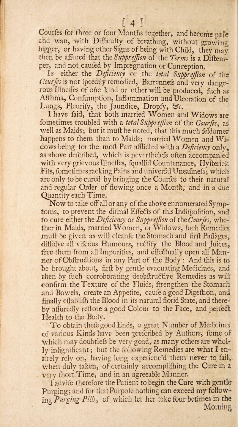 Coiirfes for three or four Months together, and become pale and wan, with Difficulty of breathing, without growing bigger, or having other Signs of being with Child, they may then be affured that the SuppreJJion of the Terms is a Diftem- per, and not caufed by Impregnation or Conception. If either the Deficiency or the total Supprefiion of the Courfes is not fpeedily remedied, Barrennefs and very dange¬ rous IllnelTes of one kind or other will be produced, fuch as Afthma, Confumption, Inflamm.ation and Ulceration of the Lungs, Pleurify, the Jaundice, Dropfy, dffr. I have faid, that both married Women and Widows are fometirnes troubled with a total Supprefim of the Courfes^ as well as Maids; but it muft be noted, that this much feldomer happens to them than to Maids ; married Women and Wi¬ dows being for the moft Part afflidled with a Deficiency only, as above defcribed, which is peverthelefs often accompanied with very grievous Illneffes, fquallid Countenance, Hyfterick Fits, fometirnes racking Pains and univerfal Uneafinefs; which are only to be cured by bringing the Courfes to their natural and regular Order of flowing once a Month, and in a due Quantity each Time. Now to take off all or any of the above ennumerated Symp¬ toms, to prevent the difmal Effedls of this Indifpolition, and to cure either the Deficmicy or Suppreffion of iht Courfes^ whe¬ ther in Maids, married Women, or Widows, fuch Remedies muff be given as v/ill cleanfe the Stomach and firff Paflages, diffolve all vifcous Humours, reftify the Blood and Juices^ free them from all Impurities, and effedlually open all Man¬ ner of Obftrudlions in any Part of the Body: And this is to be brought about, firft by gentle evacuating Medicines, and then by fuch corroborating deobftrudlive Remedies as will confirm the Texture of the Fluids, ftrengthen the Stomach and Bowels, create an Appetite, caufe a good Digeftion, and Anally eftablifh the Blood in its natural florid State, and there¬ by affuredly reltore a good Colour to the Face, and perfedt Health to the Body. To obtain thefe good Ends, a great Number of Medicines of various Kinds have been preferibed by Authors, fome of \vhich may doubtlefs be very good,, as many others are whol¬ ly infignificant; but the foliovv^ing Remedies are what I en¬ tirely rely on, having long experience them never to fail, v/hen duly taken, of certainly accomplifhing the Cure in a very ihort Time, and in an agreeable Manner. 1 advife therefore the Patient to begin the Cure with gentle Purging; and for ihatPurpofe nothing can exceed rny follow¬ ing Purging Pills^ of which let her take four betinies in the Morning