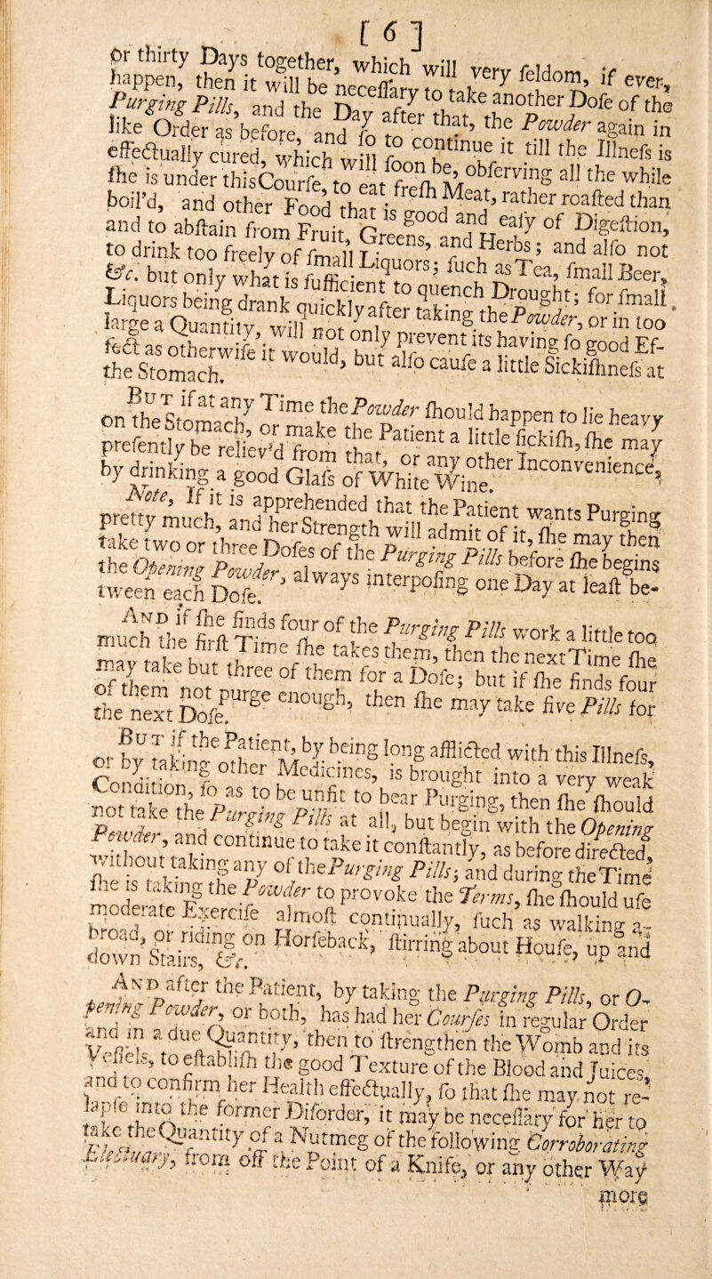 f together, which will verv feHom v happen, then it will be npr<=fll.r,rt . leidom, if ever. Purging Pills, and the Day aftL th like Order as before and ^ ^ in effeflually cured, which will fn till the Illnefs is fte is under thisCourfe’ to eat fre?h^M°^/ boil’d, and other Food ^°^tled than and to abftain from Fruit, Greens°and He^ Digeftion; to drink too freelv nf fm m t • ’ r ’ ^d alfo not psa“Sr:€S2“^ S=-:r on\he Time thefhould happen to Jie heavy P etaiS■ i’e?,-?,?' liaIe'£kiO,,fl.r„V prettfmurt''b'Pa*nt w»nB Purging twefn eS So^ '^ leaAe- much die firft tSeT f f^ little too mav takp ht J A takes them, then thenextTime flie 5 them noAn^ ^t if the finds four the S do2 ’^y tot o<- by ?a '^Ith this Illnefs, CoShb;;' ^ Medicines, is brought into a very weak' tiot Wke the S'l' fhe ftould Pd‘W'iw and f Opening , and continue to take it conftantly, as before direfted^ fi’! ‘^U Pitls-, and during the Tim J <im™ £“'”l“ «:■■% P°.3 * Patient, by taking the Purging Pills or 0-^ Penang Pcwaer, or both, has had her Courfes in regular Order v4h^- to'^flArk A’ ft*-engthe^ the Womb and its , ••jier.n, toeftab ith tJi® good 7’exture of the Blood and Juices and to confirnyier Health effedtually, fo that fire m.ay not it' taktheOmf rV™r may be neceflary fbr'her to ta^thc Quantity of a Nutmeg of the followimr Corroborating Lks,uary, from off the Point of a Knife, or anj other Wa? ITiorp