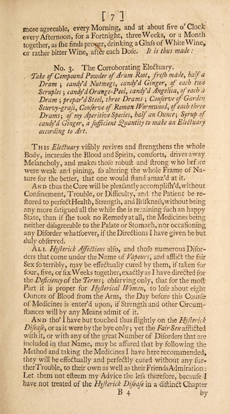 [;] inor'C 3,gr€csblcj every IVlorningj ^nd st sibout five g Clock every Atternoorij for ^Fortnightj three'Weeks^ oi d. IVlonth together, iis fhe finds prefer, drinking EGl9-fs of White VV^ine^, or r3,ther bitter Wine^ aftdr etich ]3ofe. It is thus tnudB. No. 3. The Corroborating Eleduary. , Tah of Compound Powder of Arum Root^ fre/h made, haf a Dram \ candfd Nutmegs, candfd Ginger, of each two Scruples j candy^d Orange-Peel, candy’d Angelica, of eacn a Dram prepar’d St eel, three Drams; Conferve of Garden Scurvy-grafs, Conferve of Roman Wortnwood, of each three Drams of my Aperitive Species, half an Ounce \ Syrup of eandy’d Ginger, a fufficient ^Mntity to make an Elettuary according to Art. TH IS Eledfuary vifibly revives and ftrengthens the whole Body, increafes the Blood and Spirits, comforts, drives away Melancholy, and makes thofe robuft and ftrong who befjre were weak and pining, fo altering the whole Frame of Na¬ ture for the better, that one would ftand amazM at it. And thus the Cure will be pleafantlyaccomplifhM, without Confinement, Trouble, or Difficulty, and the Patient be re- ftored to perfedl Health, Strength, and Brifknefs,without being any more fatigued all the while flie is rezaining fuch an happy State, than if (lie took no Pvemedyatall, the Medicines being neither difagreeable to the Palate or Stomach, nor occalioning any Diforder whatfoever, if theDiredfions I have given be but duly obferved. All Hyferick Affedlions alfo, and thofe numerous Difor- ders that come under the Name of Fapours, and afflift the fair Sex fo terribly, rnay be effeftualiy cured by them, if taken for four, five, or fix Weeks together, exaftly as I have diredled for the Deficiency of the Terms :, obferving only, that for the moll Part it is proper for Hyfierical Women, to lofe about eight Ounces of Blood from the Arm, the Day before this Courfo of Medicines is enter’d upon, if Strength and other Circum- ftances will by any Means admit of it. And tho’ I have but touched thus flightly on the Hyfierick Difeafe, or as it were by the bye only; yet the Pair Sex afflidbed with it, or with any of the great Number of Diforders that are included in that Name, may be allured that by following the Method and taking the Medicines I have here recommended, they will be effectually and perfedbly cured without any fur- therTrouble, to their own as well as theirFriendsAdmiration: Let them not efteem my Advice the lefs therefore, becaufe 1 have not treated of the Hyfierick Difeafe in a diftindt Chapter