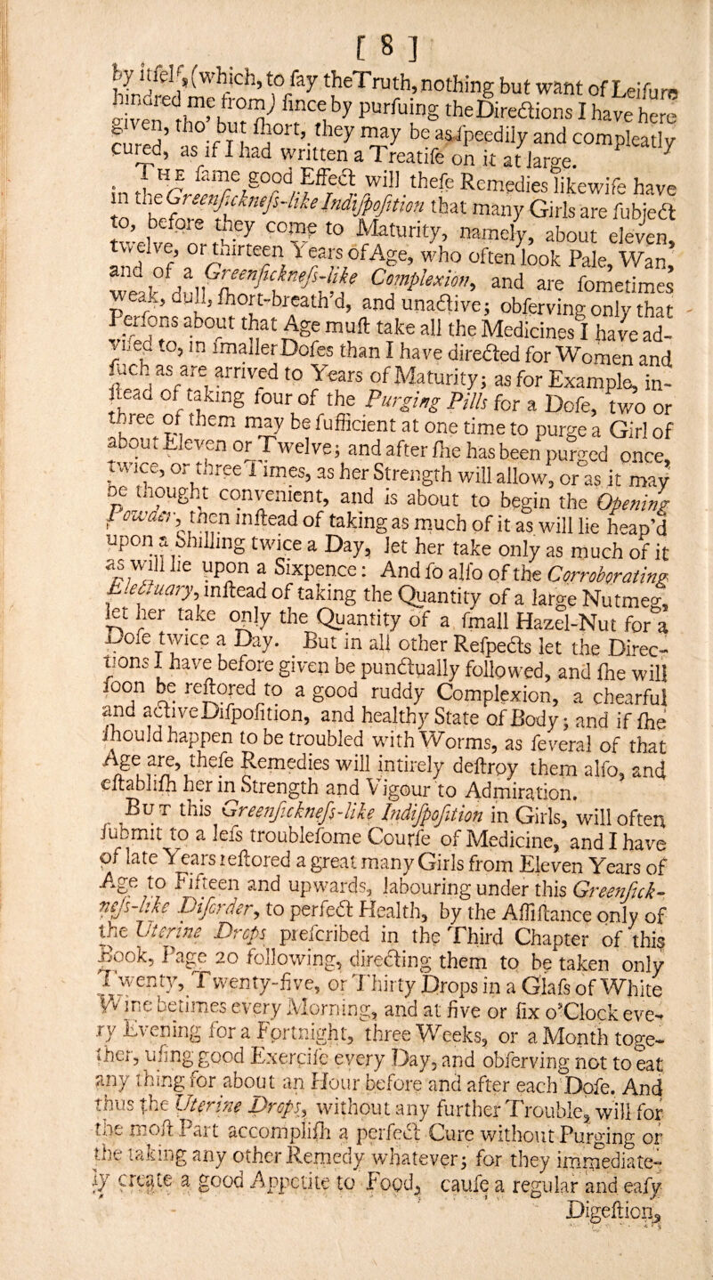 [8] By Itiel ,(which, to fay theTruth,nothing but want of Lelfurn bnared me from) fince by purfuing theDiredions I have here rln-^w’ Be as-ipegdily and compleatly cured, as if I had written a Treatife on it at Jarge. ^ • fame good Effedl will thefe Remedies likewife have m that many Girls are fubjeft Maturity, namely, about eleven, tw elve, or thirteen f ears ofAge, who often look Pale, Wan, weak^dull^lh^'f)f^^^^>^ C'sOTp/mOT, and are fometimes ak, dull, fhort-bi eath d, andunadlive; obferving only that Perfons about that Age mull take all the Medicines I ha4 ad¬ ored to, m fmallerDofes than I have direded for Women and hich as are arrived to Years of Maturity; as for Example, in- ftead of taking four of the Purging Pills for a Dofe, two or thi ee of them may be fufiicient at one time to purge a Girl of *=»tiJevenorTwelveiandif,er(hehasbeenp4c<lonc°, t.\ ice, Oi three 1 imes, as her Strength will allow, or as it may DC thought convenient, and is about to begin the Opening Poa’dcT, then inftead of taking as rnuch of it as will lie heap’d upon a Shilling twice a Day, let her take only as much of it as will he upon a Sixpence; And fo allb of the Corroborating hleLuary mftez^ of taking the Quantity of a large Nutmeg, let her take only the Quantity of a fmall Hazel-Nut for a jJofe twice a Day. _ But in all other Refpeds let the Direc¬ tions 1 have before given be pundually followed, and fne will foon be reftojed to a good ruddy Complexion, a chearful and adiveDifpofition, and healthy State of Body; and if Ihd Jhould happen to be troubled with Worms, as feveral of that Age are, thefe Remedies will intirely deftrpy them alfo, and cftabhfh her in Strength and Vigour to Admiration. But this Greonf.cknefs-like IndifpofiUon in Girls, will often fubmit to a lefs troublefome Courfe of Medicine, and I have of late Years leflored a great many Girls from Eleven Years of Age to Fifteen and upwards, labouring under this niJs-Mo Difcrder, to perfea: Health, by the Affiftance only of the Uterine Preps piefcribed in the Third Chapter of this Book, Page 20 following, direfting them to be taken only ? wer^fy^ Twenty-ii ve, or Thirty Drops in a Glafs of White iA'ine betimes every Morning, and at five or fix o’Clock eve¬ ry Evening for a Fortnight, three Weeks, or a Month toge¬ ther, ufing good F,xeraie every Day, and obferving not to eat any thing for about an Hour before and after each'Dofe. And thus the Uterine Drops, without any further Trouble, will for the moftPart accomplilli a perfect Cure without Purging or the taiiing any other Remedy whatever; for they immediate¬ ly ^ good Appetite to Food, caufe a regular and eafy