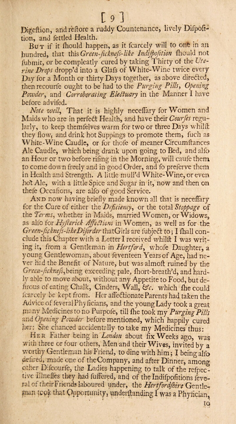 [9] Digeftion, and reftore a ruddy Countenance, lively Difpofi- tion, and fettled Health* But if it fhould happen, as it fcarcely will to oitfe in an Jiundred, that i\ii^Green-ftcknefs4ike Indijpofttion fhould not fubmit, or be compleatly cured by taking Thirty of the Ute¬ rine Drops dropp’d into a Glafs of White-Wine twice every Day for a Month or thirty Days together, as above directed, thenrecourfe ought to be had to the Purging PillSy Opening Powder^ and Corroborating EleSiuary in the Manner I have before advifed. ' Note zoell^ That it is highly neceflary for Women and Maids who are in perfedt Health, and have their Courfes regu¬ larly, to keep themfelves warm for two or three Days whilll they fioWj and drink hot Suppings to promote them, fuch as Wjhite-Wine Caudle, or for thofe of meaner Circumftances Ale Caudle, which being drank upon going to Bed, and alfo an Hour or two before rifing in the Morning, will caufe them to come down freely and in good Order, and fo preferve them in Health and Strength. A little mull’d White-Wine, or even hot Ale, with a little Spice and Sugar in it, now and then on thefe Occafions, are alfo of good Service. And now having briefly made known all that is neceflary for the Cure of either the Deficiency^ or the total Stoppage of the Terms^ wdiether in Maids, married Women, or Widows, as alfo {ox Hyfierich Affections in Women, as well as for the, Greenfiicknefis-likeDifiorder thatGirls are fubjedl to; I fhall con¬ clude this Chapter with a Letter I received whilfl: I was WTit- ing it, from a Gentleman in Hertford^ whofe Daughter, a young Gentlewoman, about feventeen Years of Age, had ne¬ ver had the Benefit of Nature, but was almoft ruined by the Green-fiichiefisfii€\T% exceeding pale, fhort-breath’d, and hard¬ ly able to move about, without any Appetite to^ Food, but de- iirous of eating Chalk, Cinders, Wall, lAc. which fhe could fcarcely be kept from, tier affedtionateParents had taken the Advice of feveralPhy ficians, and the young Lady took a great many Medicines to no Purpofe, till fhe took my Purging Pills and Opening Powder before mentioned, which happily cured her: She chanced accidentally to lake my Medicines thus: Her Father hCmgm London about iix Weeks ago, was with three or four others, Men and their Wives, invited by a worthy Gentleman his Friend, to dine with him; I being llfo defired, made one of the Company, and after Dinner, among other Difcourfe, the Ladies happening to talk of the refpec- live illnefies they bad fuffered, and of thelndifpofitions feve- ral of theirFriends laboured under, the Gentle- fum tpUf that Qppoitunity^ understanding I was a Phylician,