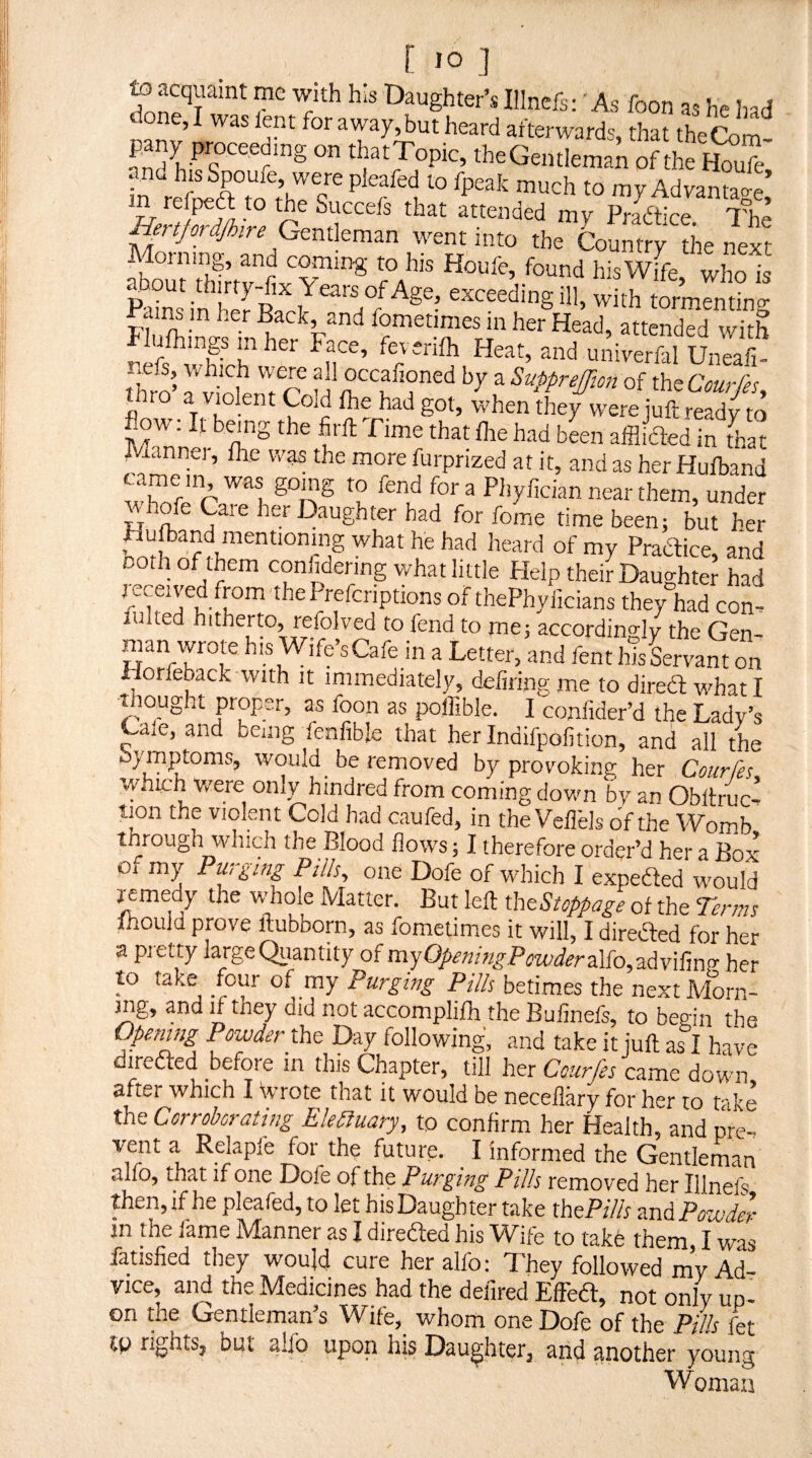 to acquaint me with his Daughter’s Illnefs;' As foon as he Iiad done, I was lent for away,but heard afterwards, that the Com pany proceeding on thatTopic, the Gentleman of the Ifoufe and his Spoufe, were pleafed to fpeak much to my Advance’ m tofpeft to the Succefs that attended my Pradtice 7°he Hertprdjhire went into the Country the next Moining, and coming to his Houfe, found his Wife who is fi. with ;Sf.rnM„g h- If and univerfal Uneafi- neis which were all occalioned by a SupprefTion of thsCourfi; thro a vmlent Cold Ihe had got, when they were juft read/to Bow. It hang the firft Time that Ihe had been affliefted in Lt Mannei, Ihe was the more furprized at it, and as her Hufband tame in was gomg to fend for a Phylician near them, under whofe Care her Daughter had for feme time been; but her ffii fof my Practice, and noth of them confidenng what little Help their Daughter had mceived from the Preferiptions of thePhylicians they had con. tinted hitherto, refolved to fend to rne; accordingly the Gen- man wrote his Wife’s Cafe in a Letter, and fent his Servant on iiorfeback with it immediately, defiling me to dired what I thought proper, as foon as pollible. I confider’d the Lady’s Cale, and bemg fenfible that herindifpofition, and all the Symptoms, would be removed by provoking her Courfts, which v/ere only hindred from coming down by an Obltruc- tion the violent Cold had caufed, in the Veflels of the Womb through which the Blood flows; I therefore order’d her a Box o* my Purging Pilh, one Dofe of which I expeded would remedy the whole Matter. But left rhnStoppage of the Terms fnould prove ftubborn, as fometimes it will, I direded for her a pretty largeQiantity of rsx^OpeningPowderAio^-^iivX'dw her to take four of my Purging Pills betimes the nextMorn- mg, and if they did not accomplifh the Bufinefs, to begin the Openmg Powder tht Day following, and take it juft as I have ireded before in this Chapter, till her Ccurfes came down after which I Wrote that it would be necellary for her to take the Corroborating Eledluary, to confirm her Health, and pre. vent a Relapie for the future. _ I informed the Gentleman alfo, that if one Dofe of the Purging Pills removed her Illnefs then, if he pleafed, to let his Daughter take thePf& znAPowdZ- jn the fame Manner as I direded his Wife to take them, I was fatisfied they would cure her alfo; They followed my Ad¬ vice, and the Medicines had the deiired Effed, not only up¬ on the Gentleman’s Wife,_ whom one Dofe of the Pills fet tp rights, but alfo upon his Daughter, and another young Woman