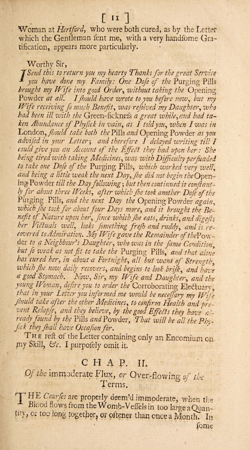 [ 1 Woman at Hertford^ who were both cured, as by the I.etter which the Gentleman fent me, with a very handfome Gra¬ tification, appears more particularly. \ Worthy Sir, TSend this to return you my hearty Thaftks for the great Service you have done my Family: One Dofe of the Purging Pills brought my Wdfe into good Order^ without taking the Opening Powder at all, Ifloould have wrote to you before ?ww^ but my Wife receiving fo ?nuch Benefit,, was refolved'my Daughter,, who had been ill ivith the Green-ficknefs a great while^and had ta- ke7i Abundance of Phyfick in vain,, as I told you,, when I was in London, Jbould take both the Pills and Opening Powder as you advifed in your Letter \ a7id therefore 1 delayed writing till I could give you an Account of, the Effedf they had upon her: She being tired with taking Medicines, was ivith Difficulty perfuaded to take one Dofe of the Purging Pills, which worked very well, and being a little weak the Jiext Day, foe did not begin theO^tri ing Powder till the Day following', hut then continuedAt confiant- ly for about three Weeks, efter which foe took ovnother Dofe of the Purging Pills, aoid the next Day the Opening Powder again, which foe took for about four Days onore, and it brought the Be covered to Admiration. My Wife gave the Remainder of theVons^ der to q Neighbours Daughter., who ivas in the fame Condition^ but fo weak as iwt fit to take the Purging Pills, aoid that alone has cured her, in about a Fortnight, all but want of Strength, which foe now daily recovers, and begins to look brijk, and have a good Stomach. New, Sir, my Wife and Daughter, arul the youngfVoman, defre you to order Corroborating Eleduary, that in your Letter you informed me would be necejjary my Wi^^e foould take after the other Medicines, to confirm Health and pre¬ vent Relapje, and they believe, by the good Effedis they have al¬ ready found by the Pills and Powder, -That will be all the Ph fek they foall have Occafion for The reft of the Letter containing only an Encomium ci my Skill, iAc. I purpofely omit it. o- C H A P. Of the iirjnpderate FJux, or Over-flowing of the Terms. '^T are properly deem’d immoderate, when ti e Blood fiov/sfrom theWomh-Veflelsin too largeaOuan- tify, or toe long togetjter^ of oftenpr than once a Momln In ‘ fome