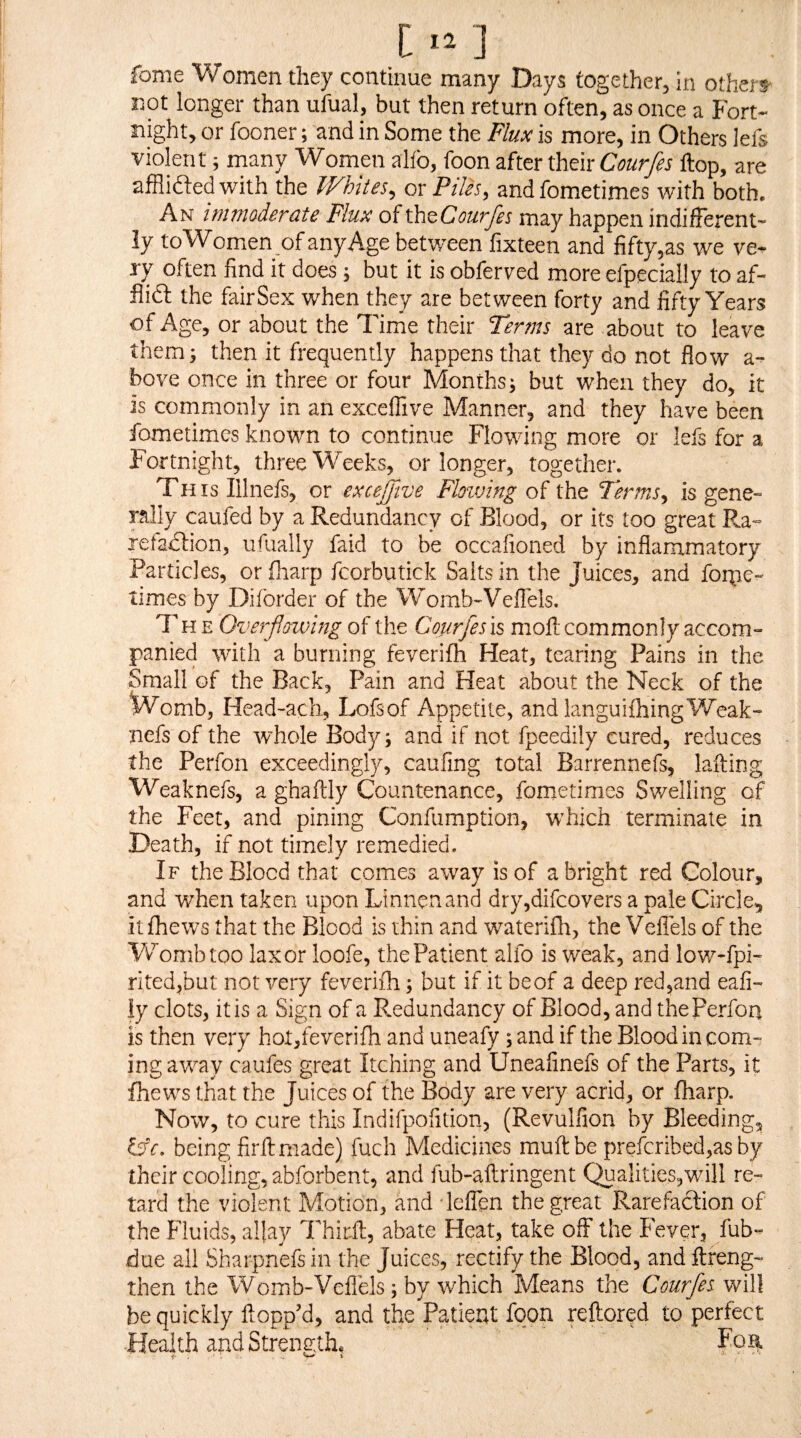 fome Women they continue many Days together^ in others' not longer than ufual, but then return often, as once a Fort* night, or fooner; and in Some the Flux is more, in Others lefs violent; many Women alfo, foon after their Courfes flop, are afflidledwith the Whites^ ox Piles, andfometimes with both. An immoderate Flux of ihtCourfes may happen indifferent* ly to Women of any Age betv/een fixteen and fiftyjas we ve* ry often find it does; but it is obferved more efpecially to af- flidl the fair Sex when they are between forty and fifty Years of Age, or about the Time their Terms are about to leave them^ then it frequently happens that they do not flow a- bove once in three or four Months^ but when they do, it is commonly in an exceflive Manner, and they have been fometimes known to continue Flowing more or lefs for a Fortnight, three Weeks, or longer, together. This Illnefs, or exceffive Fhiving of the Terms, is gene¬ rally caufed by a Redundancy of Blood, or its too great Ra- refadlion, ufually faid to be occafioned by inflammatory Particles, orfliarp fcorbutick Salts in the Juices, and forpe- times by Diforder of the Womb-Vellels. The Overfloivlng of the Courfes is moll commonly accom¬ panied with a burning feverifh Heat, tearing Pains in the Small of the Back, Pain and Heat about the Neck of the Womb, Head-acli, Lofsof Appetite, and languifhingWeak- nefs of the whole Body; and if not fpeedily cured, reduces the Perfon exceedingly, caufing total Barrennefs, lafting Weaknefs, a ghaftly Countenance, fometimes Swelling of the Feet, and pining Confumption, w^hich terminate in Death, if not timely remedied. If the Blood that comes away is of a bright red Colour, and when taken upon Linnenand dry,difcovers a pale Circle, itfhews that the Blood is thin and waterifli, the Veflels of the Womb too laxor loofe, the Patient alfo is weak, and lovv^-fpi- ri,ted,but not very feverifh; but if it be of a deep red5and eafi- ly clots, it is a Sign of a P.edundancy of Blood, and the Perfon is then very hot,feverifh and uneafy; and if the Blood in com¬ ing away caufes great Itching and Uneafinefs of the Parts, it fhews that the Juices of the Body are very acrid, or (harp. Now, to cure this Indifpofition, (Revulfion by Bleeding, Ijc, being firllmade) fuch Medicines rauftbe preicribed,as by their cooling, abforbent, and fub-aftringent Qualities,will re¬ tard the violent Motion, and lelTen the great Rarefaction of the Fluids, aljay Thirft, abate Heat, take off the Fever, fub- due all Sharpnefs in the Juices, rectify the Blood, and ftreng- then the Womb-Veflels; by which Means the Courfes will be quickly flopp’d, and the Patier4t fqon reftored to perfect Health and Strength, Fo?.