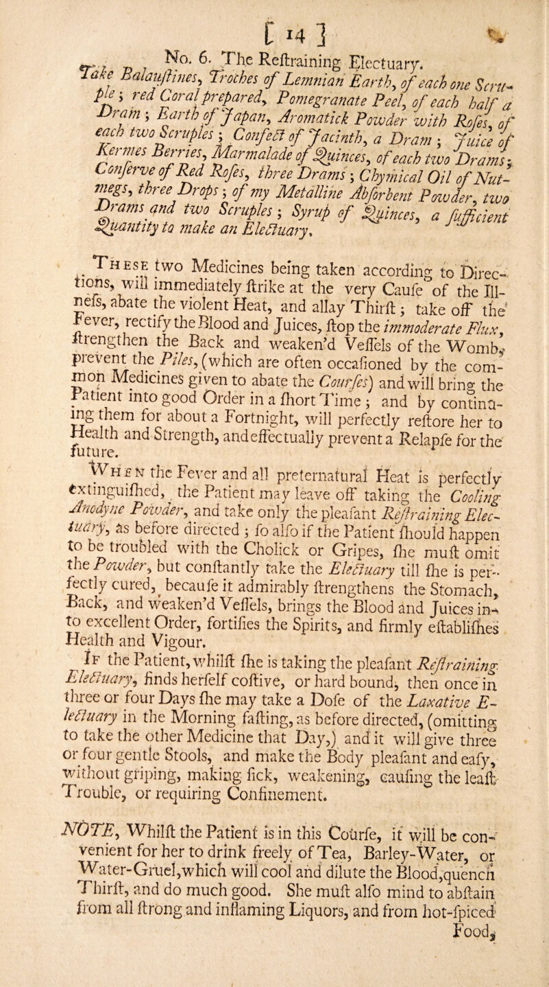 tr'/. D Reftraining Electuarr. lake Ealau/hnes, Iroches of Lemnian Earth, of each one Scru- pie-, red Coral prepared. Pomegranate Peel, of each half a ■Dram; E^arth of Japan, Aromatick Powder with Rofei of eaA two Scruples- Confeft of Jacinth, a Dram -, jiice of Perries, Marmalade of ^inces, of each tcvo Drams-, Conferve of Md Pofes, three Drams; Chymical Oil of Nut- Ttugs, three props-, of my Metalline Abforhent Pmder, two two Scraps; Syrup of Quinces, a fifficient Sfuantity to make an Elefluary. >. Medicines being taken according to Direc- tions, will immediately ftrike at the very Caufe of the lil- nefs, abate the violent Heat, and allay Thirlt; take off the rever, rectify the Blood and Juices, ftop the immoderate Flux, itrengthen the Back and weaken’d VelTels of the Womb - pievent the (which are often occafioned by the com¬ mon Medicines given to abate the Courfes) and will bring the ^ atient into good Order in a fhort T ime ; and by continu¬ ing them for about a Fortnight, will perfectly reftore her to Health and Strength, andeffectually prevent a Relapfe for the future. When the Fever and all preternatural Heat is perfectly txtinguifhed, the Patient may leave off taking the Cooling Anodyne Powder, and take only the pleafant Rejhaining Elec- iuarf as before directed ; fo alfo if the Patient'fliould happen to be troubled with the Cholick or Gripes, fhe mull: omit the Powder, but conftantly take the Elefiuary till fhe is per- ftctly cured,^ becaufe it admirably ftrengthens the Stomach, Back, and weaken’d Veflels, brings the Blood and Juices in-, to excellent Order, fortifies the Spirits, and firmly eitabliffies Health and Vigour. If the Patient, whilfi fhe is taking the pleafant Rejlraining Elefiuary, PinAsherkM ooffAe, or hard bound, then once in. tliree or four Days fhe may take a Dofe of the Laxative E- lefiuary in the Morning faffing, as before directed, (omitting to take the other Medicine that Day,) and' it will give three or four gentle Stools, and make the Body pleafant and eafy, v/ithout griping, making fick, weakening, eaufing the leaft' Trouble, or requiring Confinement. NOTE, Whilfl the Patient is in this Coiirfe, it will be con¬ venient for her to drink freely of Tea, Barley-Water, or Water-Gruel,which will cool and dilute the Biood,quencii Fhirft, and do much good. She mult alfo mind to abftairt from all ftrong and inflaming Liquors, and from hot-fpiced Food,'