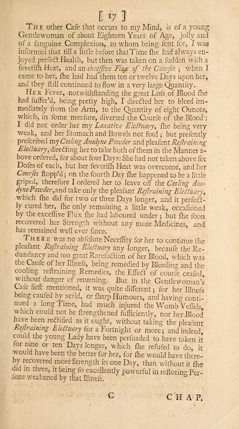 The other Cafe that occurs to my Mind, is of a young Gentlewoman of about Eighteen Years of Age, jolly and of a fenguine Complexion, to v/hom being fent for, I v/as informed that till a little before thatTime fne had always en¬ joyed perfedf Health, but then was taken on a fudden ivith a fevcrifli Heat, and an excejjtve Flii^ of the Courfes ; when I came to her, fhe had had them ten or twelve Days upon herj and they ilill continued to fiov/ in a Very large. Quantity. EJer fever, notwithftanding the great Lofs of Blood fhe had fuiTer’d, being pretty high, I direfted her to bleed im¬ mediately from the Arm, to the Quantity of eight Ounces, which, in feme meafure, diverted the Courfe of the Blood : I did not order her my Leixative Elehiiiary.^ flie being very weak, and her Stomach and Bowels not foul; but prefently preferibed my Cooling Anodyne Powder and pleafant Reftraining Electuary, diredling her to take both of them in the Manner a- bove ordered, for about four Days: She had not taken above fix Dofes of each, but her feverifh Heat was overcome, and her Cmrfes ftopp’d; on the fourth Day fhe happened to be a little griped, therefore I ordered her to leave off the Cooling Ano¬ dyne Poiuder,znd take only the pleafant Refraining Electuary^ which fhe did for two or three Daj/s longer, and it perfeft- ly cured her, fhe only remaining a little weak, occafioned by the exceffive Flux flie had laboured under ; but fhe foon recovered her Strength without any more Medicines, and has remained well ever fince. Ther e was no abfolute Neceflity for her to continue the pleafant Refraining Eledluary any longer, becaufe the Re¬ dundancy and too great Rarefadlion of her Blood, which was tne Caufe of her illnels, being, remedied by Bleeding and the cooling teilraining Remedies, the Effedf of courfe ceafed, tvitnout danger of returning. But in the Gentlewoman’s Cafe iirfl: mentioned, it w^as quite different; for her Illnefs being caufed by acrid, or fharp Humours, and having conti¬ nued a longTimse, had much injured the Womb Veilels which could not be ftrengthened fufficientl}^, nor her Blood been rediiried as it ought, without taking the pleafant F^eff aining Eledtuary for a fortnight or more; and indeed could the young Lady have been perfuaded to have taken it for nine or ten Days longer, wffich fire refufed to do, it would have been the better for her, for fhe would have there¬ by recovered morb Strength in one Day, than without it fhe did in three, it being fo excellently powerful in reftoring Per- ions vreakened by that Illnefs. •t e CHAP,