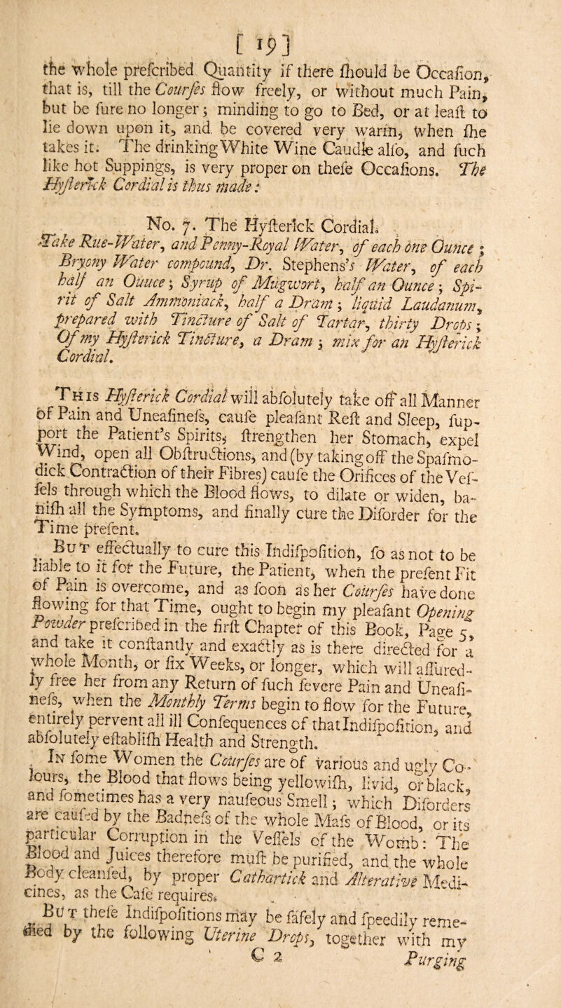 the whole prefcribed_ Quantity if there fhould be Occafion, that is, till the Courjis flow freely, or without much Paiiii but be fure no longer; minding to go to Bed, or at leaf! to lie down upon it, and, be covered very warm, When fhe takes it. The drinking White Wine Caudle alfo, and fuch like hot Suppings, is very proper on thefe Occafions. The Hyjhnck Cordial is ihus made: No. 7. The Hyfterlcfc Cordiah 'Take Riie-Waier, and Penny-Royal kVateiy of each one Ounce 1 Bryony Water compound. Dr. Stephens’r Water, of each half an Ounce-, Syrup of Mdgivort, half an Ounce Spi¬ rit of Salt Ammoniack, half a Dram; '’liquid Laudanum, prepared with TinAure of Salt of Tartar, thirty Drot>s; Of my Hyft trick Tincture, a Dram ; mix for an ILyJlerick Cordinl, Th IS Hyferick Cordial will abfolutely take off all Manner ^^itt and Uneafinefs, caule plcafant Beft and Sleep, fup^ port the Patient’s Spirits^ ftrengthen her Stomach, expel >^ind, open all Obftrudtions, and (by taking off theSpafmo- dick Contradion of their FibresJ caufe the Orifices of the Vef- fels through which the Blood flows, to dilate or widen, ba- mfli all the Symptoms, and finally cure the Diforder for the Time prefent. But efiectually to cure this Indifpofitioh, fo as not to be liable to it for the Future, the Patient, when the prefent Fit of Pain IS overcome, and as foon as her Courfes have done flowing for that Time, ought to begin my pleafant Openinp- Poivaer prskfibeA in the firfl; Chapter of this Book, Page -T and it conftantly and exactly as is there direded for a wxhole Month, or fix Weeks, or longer, which will allured- ly free her from any Return of fuch fevere Pain and Uneafi¬ nefs, when the Monthly Terms begin to flow for the Future entirely pervent all ifi Confequences of thatlndifpofition, and abfolutelyeftafahfhHealth and Strength. In feme Women the CoUrfes are of various and ugly Co-' lours, the_ Blood that flows being yellowith, livid, or black and fometimes has a very naufeous Smell; which Diforders are caukd by the Badnefs of the whole Mafs of Blood, or its particular Corruption in the Vellels of the Womb • The Blood and Juices therefore muft be purified, and the whole BcdycleanleT by propfsr Cathartick-mdi Alterative cines, 2S the Cafe requiress But thefe Indifpofitionsniay be fafely and fpeedily reme¬ died by the following Uterine Dreps^ together with my C 2 Purging