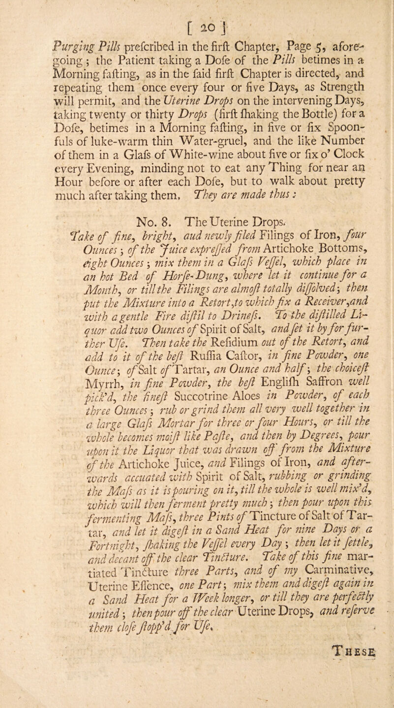 [ ao J Purging Pills prefcribed in the firft Chapter, Page 5, afore¬ going ; the Patient taking a Dofe of the Pills betimes in a Morning falling, as in the faid firll Chapter is directed,- and repeating them once every four or five Days, as Strength will permit, and the Uterine Drops on the intervening Days, taking twenty or thirty Drops (firft fhaking the Bottle) for a Dofe, betimes in a Morning falling, in five or fix Spoon¬ fuls of luke-warm thin Water-gruel, and the like Number of them in a Glafs of White-wine about five or fix o’ Clock every Evening, minding not to eat any Thing for near an Hour before or after each Dofe, but to walk about pretty much after taking them, They are made thus :■ No. 8. The Uterine Drops. Take of fine^ bright^ and ?iewly filed Filings of Iron, four Ounces; of the Juice exprejjed from Artichoke Bottoms, eight Ounces; mix them in a Glafs Fejfel^ which place in an hot Bed of Horfe-Dung^ wisere let it continue for a Months or till the Filings are ahnofl totally difolved^ then put the Mixture into a Retort ^to which fix a Receiver ^and tvith a gentle Fire dijlil to Drinefs, To the dijiilled Li¬ quor add two Ounces ofi Spirit of Salt, and fet it by fior fiur- ther Ufe, Tlsen take the Refidium out of the Retort^ asid add to it of the befi Ruffia Caftor, in fine Powder^ one Ounce-, of Mi ^/Tartar, an Ounce and half-, thechoicejl Myrrh, in fine Powder, the befi Englifh Saffron well pick'd, the fi?iefi Succotrine Aloes in Powder, of each three Ounces; rub or grind them all very well together in a large Glafs Mortar for three or four Hours, or till the whofe becomes moifi like Pafie, a?td then by Degrees,^ pour upon it the Liquor that vjas drawn off' from the Mixture of the Artichoke Juice, a'nd Filings of Iron, and after¬ wards accuated with %fi\ni Mi, rubbing or grinding the Mafs as it is pouring on it, till the whole is zuell mix'd, zuhich will then fertnent pretty much -, then pour upon this fermenting Mafs, three Pints of TmciMXQ of Salt of Tar-» tar, and let it digefi in a Sand Heat for nine Days or a Fortnkht, fisaking the Vejfel every Day ; then let 'it fettle, and decant off, the clear Tinbture, Take of this fine mar- tiated Tindture three Parts, and of my Carminative, Uterine Ellence, one Part-, in'ix them and digefi again in a Sand Heat for a Week longer, or till they are perfectly united -, then pour off the Uterine Drops^ and referve them dofe flopp’d for life.