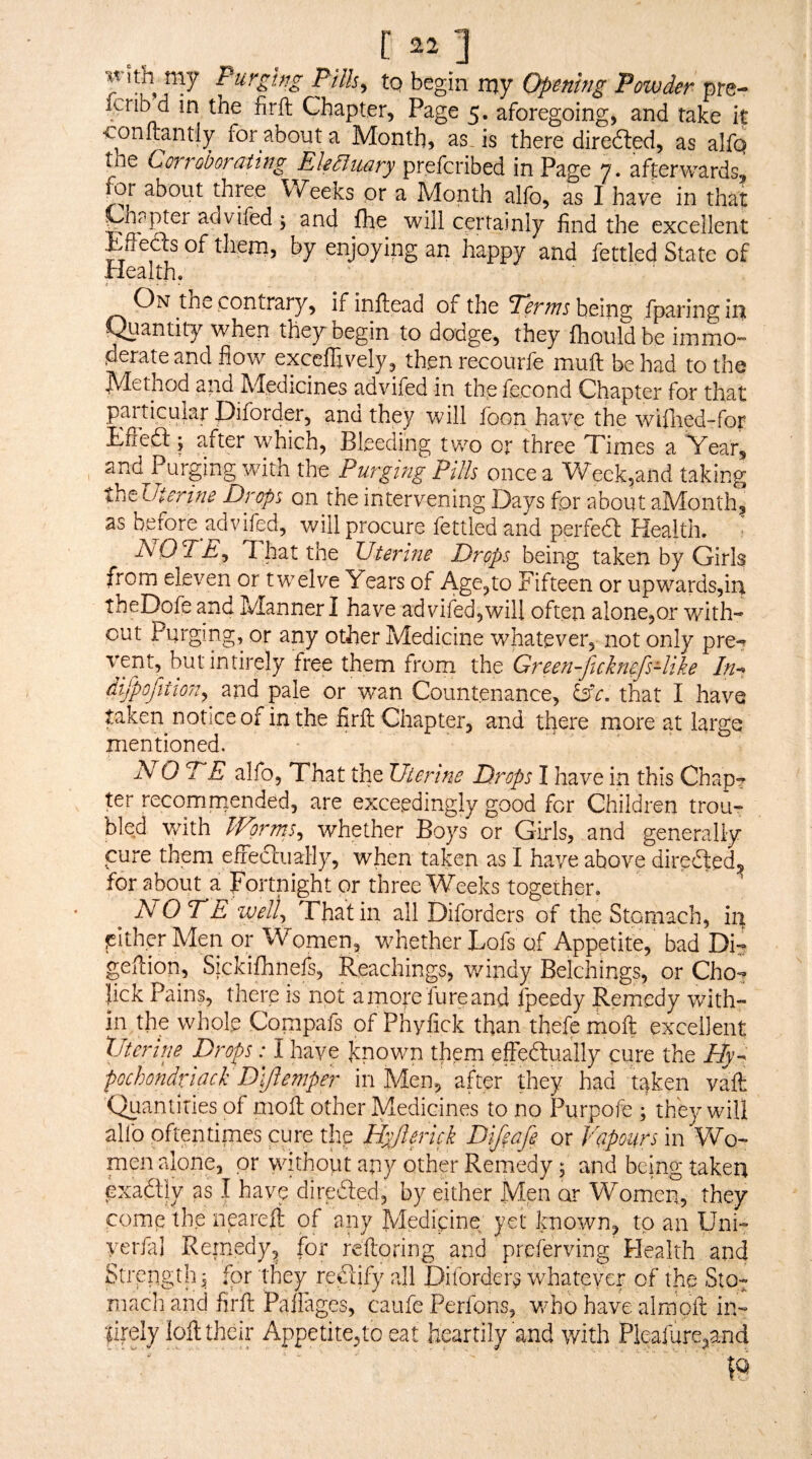 [ ] my Purghg Pills, to begin my Opening Powder pm- icrib d in the firft Chapter, Page 5. aforegoing, and take it ‘Conltantly for about a Month, as. is there diredled, as alfq the Corroborating Ekdluary prefcribed in Page 7. afterwards, for about three Weeks or a Month alfo, as I have in that ^hppter advifed 5 and fte will certainly find the excellent Effects of them, by enjoying an happy and fettled State of Health. ' On the contrary, ifinftead of the being fparingini f^iantity when they begin to dodge, they fhouldbe immo¬ derate and flow exccflively, thenrecourfe mull be had to the M-ethod and jXdedicines advifed in the fecond Chapter for that pai ticular Diforder, and they will foon have the wiflied-for Eftedl 5 after which. Bleeding two or three Times a Vear, and Purging with the Purging Pills once a W^eek^and taking theUterine Drops on the intervening Days for about aMonth, as before advifed, will procure fettled and perfeft Health. • Is/OTE, T hat the Uterine Drops being taken by Girls from eleven or twelve Years of Age,to Fifteen or upwards,iia theDofe and Manner I have advifed,will often alone,or with- or any other Medicine whatever, not only pre-^ vent, butintirely free them from the Green-ficknefs-like difpofition, and pale or wan Countenance, ISc, that I have taken notice of in the firfl; Chapter, and there more at large mentioned. NO DE alfo, That the Uterine Drops I have in this Chap^ for recommended, are exceedingly good for Children trou¬ bled with IVorrus, whether Boys or Girls, and generally cure them effeclually, when taken as I have above diredled, for about a Fortnight or three Weeks together. NO TE IVell. That in all Diforders of the Stomach, ip lEitherMen or Women, whether Lofs of Appetite,' bad Di- gefiion, Sickifonefs, Reachings, windy Belchings, or Cho? lick Pains, there is not a more lure and fpeedy Remedy with¬ in the whole Compafs of Phyfick than thefe moft excellent XJterine Drops: I have known thern effeftually cure the Ely^^ pochondviack D'lfiemper in Men, after they had taken vaft (^antities of molt other Medicines to no Purpofe ; they will allb oftentimes cure the Hyjlmck Difiafe or Vapours in Wo¬ men alone, or without any other Remedy 5 and being taken Gxadtly as I have direfted, by either Men Women, they come the nprell of any Medicine yet known, to an Uni- yerfal Remedy, for reftoring and preferving Health and Strength, for they rectify all Diforders whatever of the Sto¬ mach and firlt Paflages, caufe Perfons, v/ho have almpft in- limly loft their Appetite,to eat heartily and with Pleafure,and