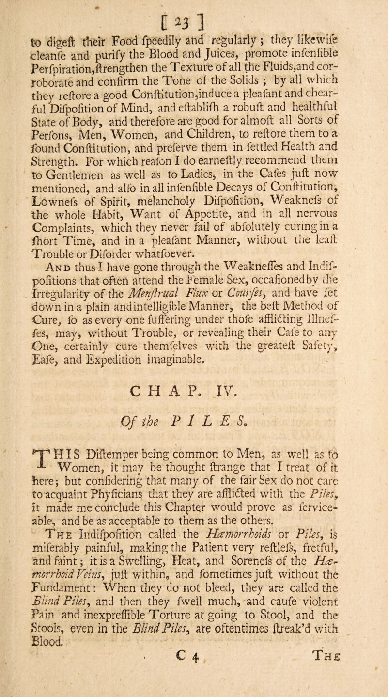 [ ^3 ] to digeft their Food fpeedily and regularly ; they likewife cleanfe and purify the Blood and Juices, promote infenfible Perfpiration,ftrengthen the Texture of all the Fluids,and cor¬ roborate and confirm the Tone of the Solids ; by all which they reftorea good Conftitution,inducea pleafantandchear- ful Difpofition of Mind, and eftablifh a robuft and healthful State of Body, and therefore are good for almoft all Sorts of Perfons, Men, Women, and Children, to reftore them to a found Conftitution, and preferve them in fettled Health and Strength. For which realon I do earneftly recommend them to Gentlemen as well as to Ladies, in the Cafes juft now mentioned, and alfo in all infenfible Decays of Conftitution, Lownefs of Spirit, melancholy Difpofition, Weaknefs of the whole Habit, Want of Appetite, and in all nervous Complaints, which they never fail of abfolutely curingin a fhort Time, and in a pleafant Manner, without the leaft Trouble or Diforder whatfoever. And thus I have gone through the Weaknefles and Indif- pofitions that often attend the Female Sex, occafionedby the Irregularity of the Menjlrual Flux or Courfes^ and have let dov/n in a plain and intelligible Manner^ the bell Method of Cure, fo as every one fuffering under thofe afflidling Illnei”- fes^ may, without Trouble, or revealing their Cafe to any One, certainly cure themfelves with the greateft Safety.^ .Eafe, and Expedition imaginable. C H A P- IV. Of the PILES. HIS Diilemper being common to Men, as well as fo Women, it may be thought ftrange that I treat of it here; but confidering that many of the fair Sex do not care to acquaint Phyficians that they are afflidted with the Piles^ It made rne conclude this Chapter would prove as fervice- able, and be as acceptable to them as the others. The Indifpofition called the Hamorrhoids or Piles^ is miferably painful, making the Patient very reftlefs, fretful, and faint; it is a Swelling, Heat, and Sorenefs of the morrhoid Veins^ juft within, and fometimesjuft without the Fundamient: When they do not bleed, they are called the Blind Piles^ and then they fweil much,'and caufe violent Pain and inexpreflible Torture at going to Stool, and the ^Stools, even in the Blind Piles^ are oftentimes ftreak’d with Blood