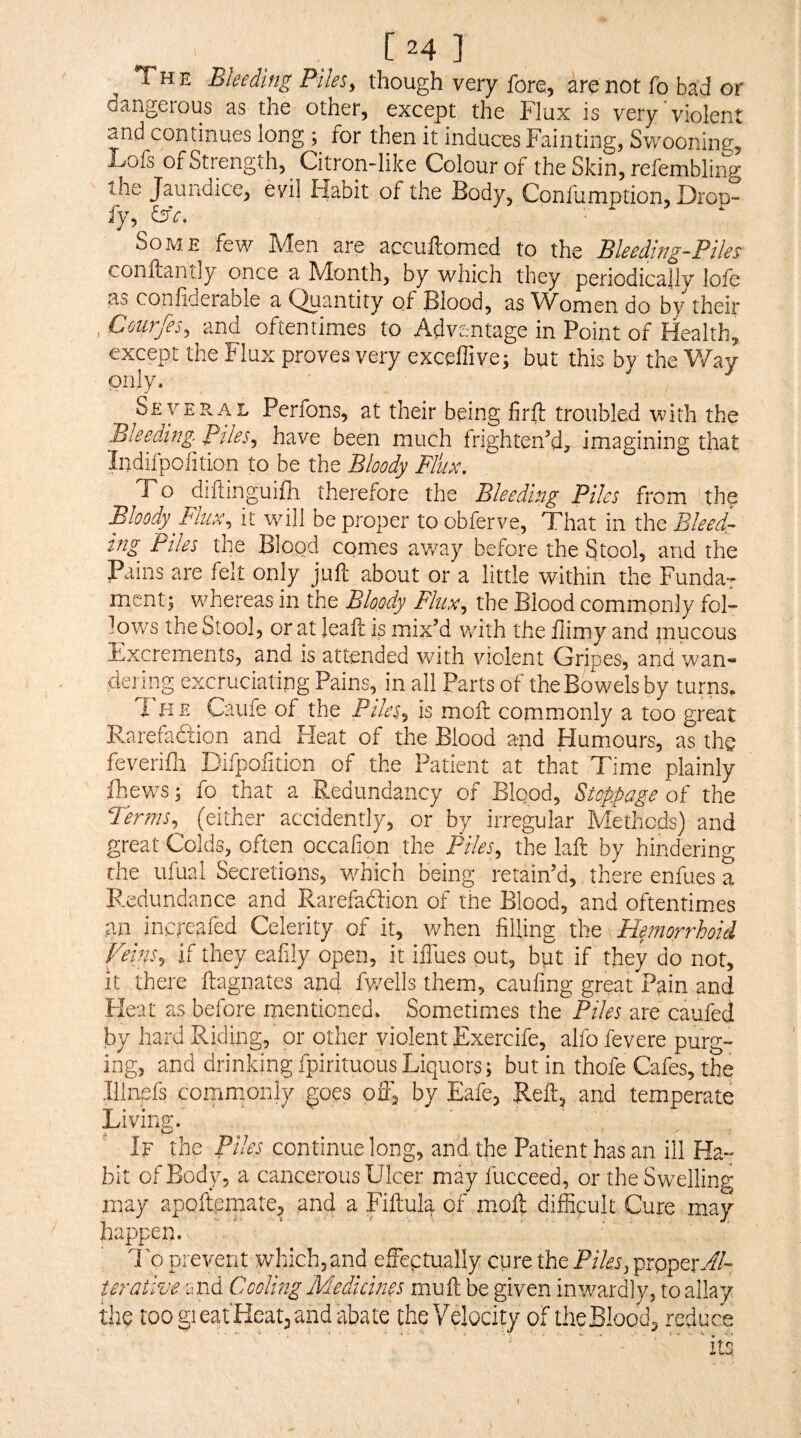 [24 ] The Bleeding Piles, though very fore, are not fo bad or dangerous as the other, except the Flux is very violent and continues long ; for then it induces Fainting, Swooning, Lofs of Strength, Citron-like Colour of the Skin, refembling the Jaundice, evi] Habit of the Body, Confumption, Dron- fy, i3c. ■ Some few Men are accuftomed to the Bleeding-Piles conftantly once a Month, by which they periodically lole as conliderable a Quantity of Blood, as ^Vomen do by their , Cmrfes, and oftentimes to Advantage in Point of Health, except the Flux proves very exceffive; but this by the V/ay only. Several Perfons, at their being firlt troubled with the Bleeding. Piles, have been much Irighten’d, imagining that Indifpolition to be the Bloody Flux. To diltinguifh therefore the Bleeding Piles from the Bloody Flux, it will be proper to obferve. That in the Bleedr mg Piles the Blood comes av/ay before the Stool, and the Pains are felt only juft about or a little within the Fundar ment; whereas in the Bloody Flux, the Blood commonly fol¬ lows the Stool, or at leafl is mix’d with the fiimy and mucous Excrements, and is attended with violent Gripes, and wan¬ dering excruciatipg Pains, in all Parts of the Bowels by turns. T H E Caufe of the Piles, is moft commonly a too great Rarefaction and Heat of the Blood and Humours, as the feverifli Difpofition of the Patient at that Time plainly Ihews; fo that a Redundancy of Blqod, Stoppage of the Terms,^ (either accidently, or by irregular Methods) and great Colds, often occalion the Piles, the laft by hindering the ufual Secretions, -which being retain’d, there enfues a Redundance and Rarefaftion of the Blood, and oftentimes an increafed Celerity of it, when filling the Hemorrhoid Peins, if they eafily open, it ifl'ues put, bpt if they do not, it there ftagnates and fv/ells them, caufing great Pain and Heat as before mentioned. Sometimes the Piles are caafed by hard Riding, or other violent Exercife, alfo fevere purg¬ ing, and drinking fpirituous Liquors; but in thofe Cafes, the Ilinefs cornmonly goes ofl, by Eafe, Reft, and temperate Living. the Piles continue long, and the Patient has an ill Ha-=' bit of Body, a cancerous Ulcer may fucceed, or the Swelling may apoftemate, and a Fiftula of moll difficult Cure may happen. To prevent which, and elFeptually cure the Piles^ prpper-//- terative tuid Cooling Medicines mull be given inv/ardly, to allay the too gieatHeat^and abate the Velocity of the Bloody reduce its