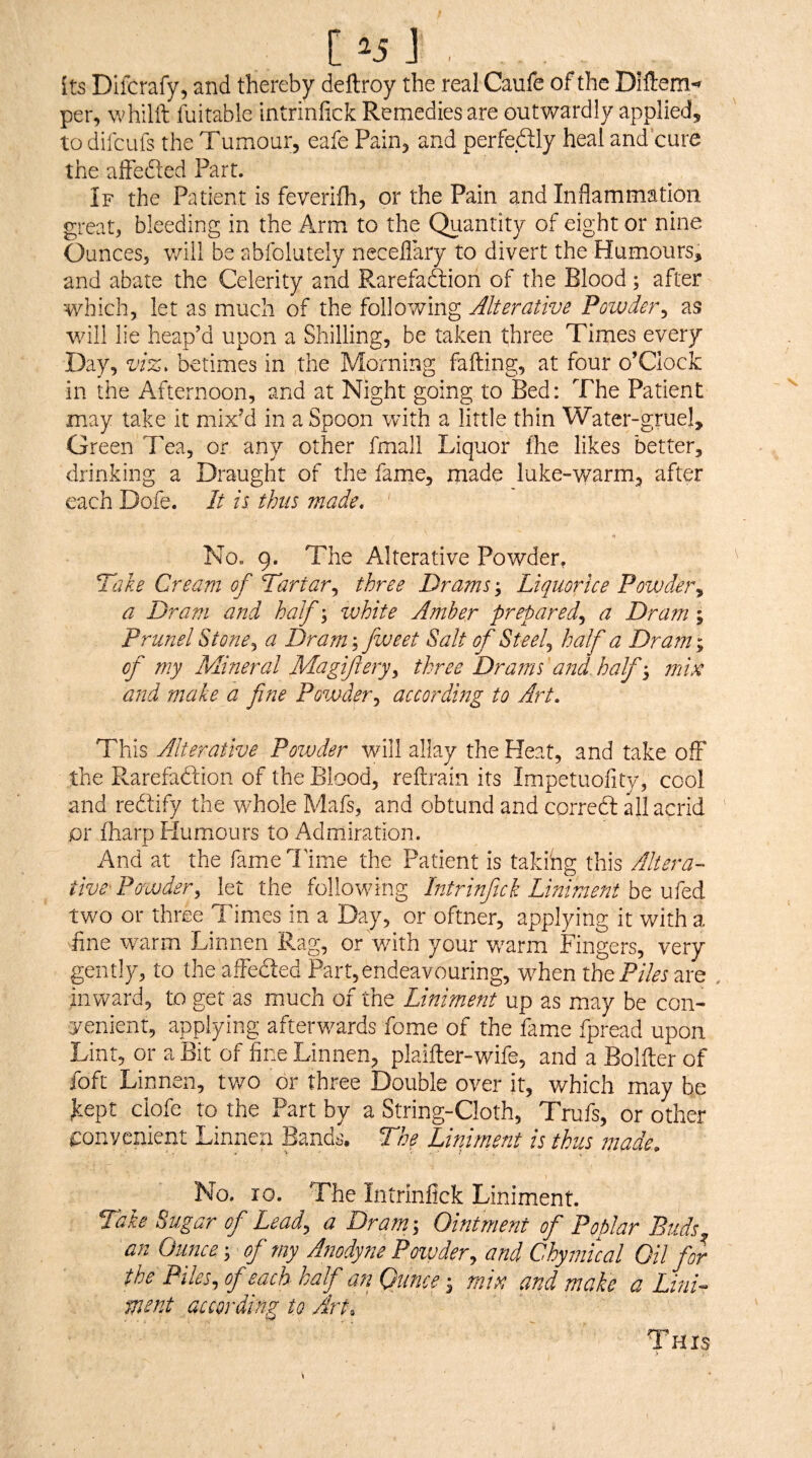 1^5 ] . its Diifcrafy, and thereby deftroy the real Caufe of the Diftem-^ per, whilft fuitable intrinfick Remedies are outwardly applied, to difcufs the Tumour, eafe Pain, and perfedly heal and’cure the afFefted Part. If the Patient is feverifh, or the Pain and Indammation great, bleeding in the Arm to the Quantity of eight or nine Ounces, v/ill be abfolutely necellary to divert the Humours, and abate the Celerity and Rarefaftion of the Blood; after which, let as much of the following Alterative Powder^ as v/ill lie heap’d upon a Shilling, be taken t;hree Times every Day, viz. betimes in the Morning failing, at four o’Clock in the Afternoon, and at Night going to Bed: The Patient may take it mixM in a Spoon with a little thin Water-gruel, Green Tea, or any other fmall Liquor fhe likes better, drinking a Draught of the fame, made luke-warm, after each Dofe. It ii thus made. No. 9. The Alterative Powder, Hake Cream of Tartar.^ three Drams; Liquorice Povjdef\ a Dram and half \ zvhite Amber prepared^ a Dram; Prunel Stone^ a Dram; fweet Salt of Steely half a Dram; of my PAineral Magifery^ three Drams and half mi^ and make a fine Powder,, according to Art, This Alterative Powder will allay the Heat, and take off the Rarefadlion of the Blood, reilrain its Impetuofity, cool and redify the whole Mafs, and obtund and corred all acrid jor fharp Flumours to Admiration. And at the fame Time the Patient is taking this Altera-- tive- Powder^ let the following Intrinfick Liniment be ufed two or three Times in a Day, or oftner, applying it with a tine warm Linnen Rag, or with your w^arm Fingers, very gently, to the affeded Part,endeavouring, wTien the PnFi are , inward, to get as much of the Liniment up as may be con¬ venient, applying afterwards fome of the fame fpread upon Lint, or a Bit of fine Linnen, plaifter-wife, and a Bolller of foft Linnen, two or three Double over it, which may be kept clofe to the Part by a String-Cloth, Trufs, or other i:onycnient Linnen Bands. Hhe Liniment is thus made. No. 10. The Intrinfick Liniment. Take Sugar of Lead, a Dram; Ointment of Poplar Buds an Ounce; of my Afwdyne Powder, and Chymical Oil for the Piles, of each half an Ounce min and make a lini¬ ment according to Art, This