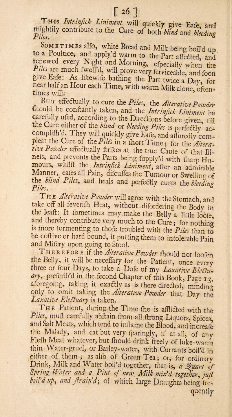 TH'IS Intrinjld Liniment will quickly give Eafe, and mghtily contribute to the Curfc of both blind zni bleeding Sometimes alfo, white Bread and Milk being boil’d up to a Poultice, and apply’d rvarm to the Part affefted, and renewed every Night and Morning, efpecially when the Pr/« are much fwell d, will prove very ferviceable, and foon give Eafe: As hkewife bathing the Part twice a Day, for near half an Hour each Time, with warm Milk alone, rften- times will; ’ But elFeaually to cure the Ptleu the Alterative Powder dhould be conftantly taken, and the Intrinfick Liniment be carefully ufed, according to the Direftions before o-iven till the Cure either of the blind or bleeding Piles is perfedly ac- cornphlh’d. They will quickly give Eafe, and afluredly com- pleat the Cure of the Piles in a fhort Time; for the Altera* five Powder effedually ftrikes at the true Caufe of that 111- nefs, and prevents the Parts being fupply’d with lharp Hu¬ mours, whilft the Intrinfick Liniment, after an admirable Manner, eafes all Pain, difcufles the Tumour or Swellino of the blind Piles, and heals and perfedly cures the bleeding I lo j % TH E Alterative Powder will agree with the Stomach, and take off all fevenfh Heat, without difordering the Body in the leaft: It fometimes may make the Belly a little loofe and thereby contribute veiy much to the Cure 5 for nothin* is more tormenting to thofe troubled with the Piles than to be coftive or hard bound, it putting them to intolerable Pain and Mifery upon going to Stool. T'herefore if the Alterative Powder Ihiould not loofen the Belly, it will be neceflary for the Patient, once every three or four Days, to take a Dofe of my Laxative Eletiil ary, prefcnb’d in the fecond Chapter of this Book, Page i? aforegoing, taking it exadlly as is there direded, mindin* only to omit taking the Alterative Powder that Day the Laxative EleEiuary is taken. The Patient, during the Time foe is afflifted with the Piles, muft carefully abftain from all ftrong Liquors, Spices, and Salt Meats, which tend to inflame the Blood, and increafe the Malady, and eat but very fparingly, if at all, of any Flefo Meat whatever, but foould drink freely of luke-warm thin Water-gruel, or Barley-water, with Currants boil’d in cither of them ; as alfo of Green Tea; or, for ordinary Drink, Milk and Water boil’d together, that is, a ^art of Spring Water and a Pint ofi new Milk mix'd together, juji boil’d tip, and Jirain’d-, of which large Draughts, being fre^ quently A ■ ‘ 4