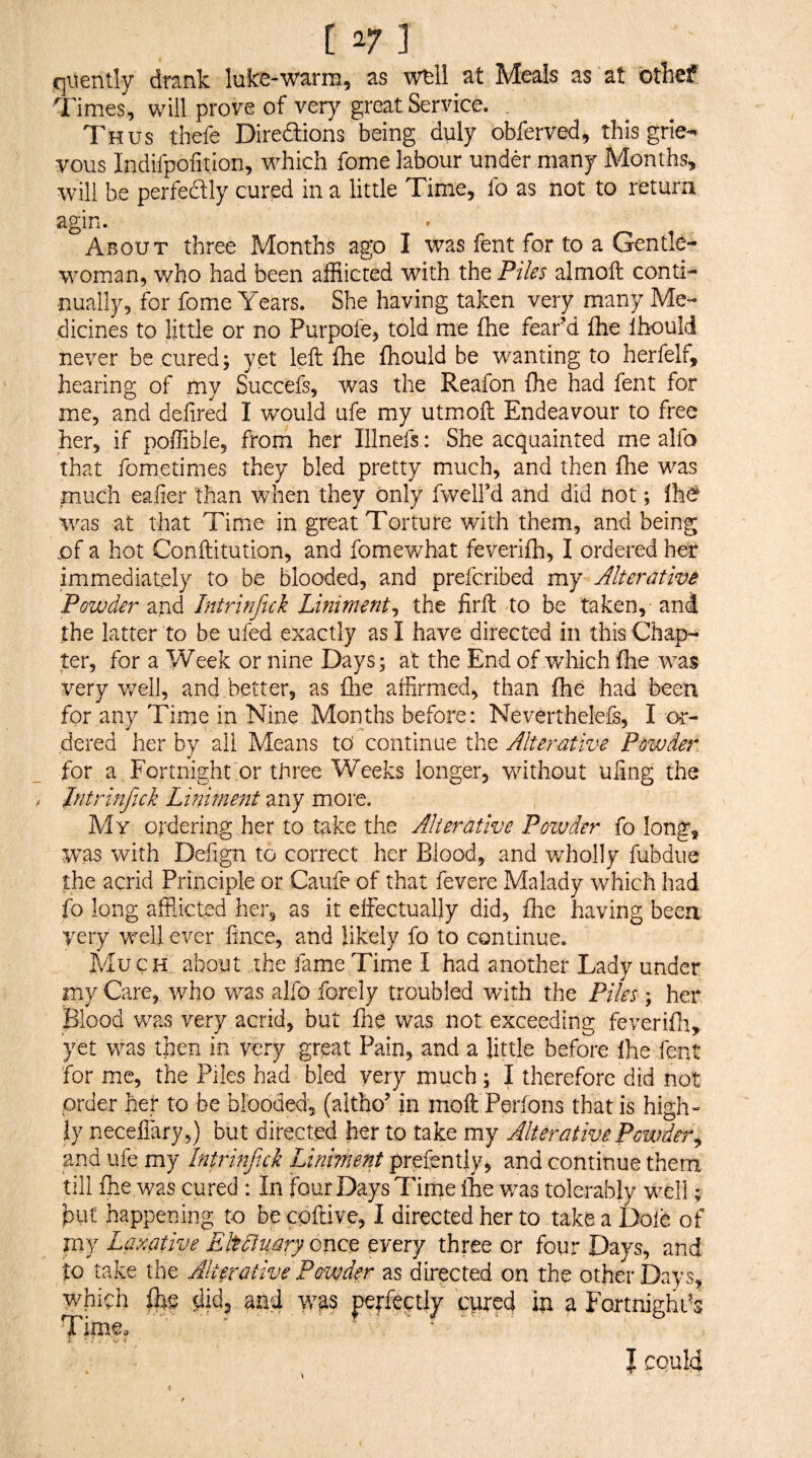 qiiently drank lake-warm, as wtll at Meals as at othef Times, will prove of very great Service. , Thus tbefe Diredlions being duly obferved, this grie-- vous Indifpofition, which fome labour under many Months, will he perfectly cured in a little Time, fo as not to return agin. About three Months ago I was fent for to a Gentle¬ woman, who had been afflicted wdth the Piles almoft conti¬ nually, for fome Years. She having taken very many Me¬ dicines to little or no Purpofe, told me (he fear-d Ihe Ihould never be cured; yet left fhe fhould be wanting to herfelf, hearing of my Succefs, was the Reafon fhe had fent for me, and defired I would ufe my utmoft Endeavour to free her, if poffible, from her Illnefs: She acquainted me alfo that fometimes they bled pretty much, and then fhe was much eafier than when they only fwelFd and did not; Ihcf was at that Time in great Torture with them, and being of a hot Conftitution, and fomewhat feverifh, I ordered her immediately to be blooded, and prefcribed my Alterative Powder Intrinfuk Liniments, the firft to be taken,-and the latter to be ufed exactly as I have directed in this Chap¬ ter, for a y/eek or nine Days; at the End of which fhe was very well, and better, as flie affirmed, than .fhe had been for any Time m Nine Months before: Neverthelefs, I or¬ dered her by all Means to' continue the Alterative Powder for a Fortnight or three Weeks longer, without uling the Jntrinfick Liniment any more. My ordering her to t^ke the Alterative Powder fo long, was with Defign to correct her Blood, and wholly fubdue the acrid Principle or Caufe of that fevere Malady which had fo long afflicted her, as it effectually did, fhe having been very well ever fince, and likely fo to continue. Much about the fame Time I had another Lady under my Care, who was alfo forely troubled with the Piles; her Blood was very acrid, but fhe was not exceeding feverifh, yet was then in very great Pain, and a little before Ihe fent for me, the Piles had bled very much; I therefore did not order her to be blooded', (altho’ in moft Perions that is high¬ ly neceffary,) but directed her to take my AlterativePouAer^ and ufe my Intrinftck Liniment prefently, and continue them till fhe was cured : In four Days Tirne llie v/as tolerably well; put happening to be cpftive, I directed her to take a Dole of my Laxative Eltpuary onct every three or four Days, and to take the Alterative Powder as directed on the other Days, which Bie did, and w^s pcffeptly cpred in a FortnighL^s Time. - .. .. . I could