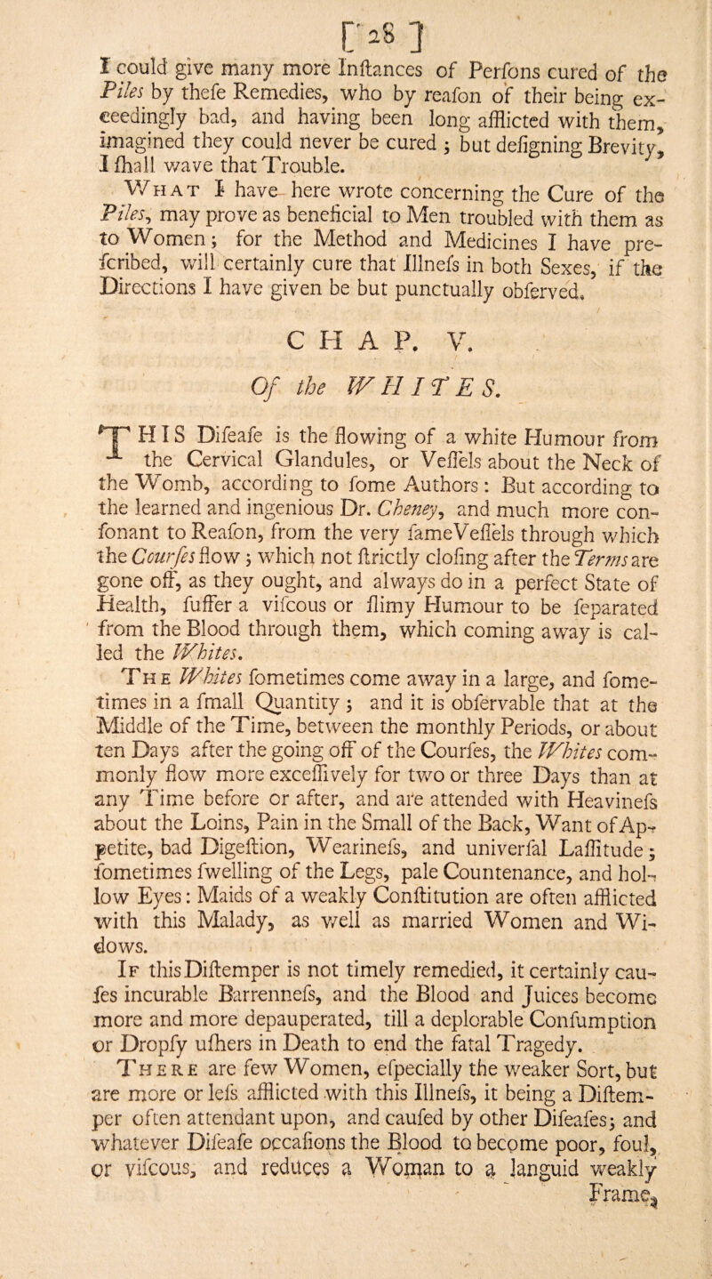 I could give many more Inftances of Perfons cured of the Piles by thefe Remedies, who by reafon of their being ex¬ ceedingly bad, and having been long afflicted with them, imagined they could never be cured ; but defigning Brevitv, I fhall wave that Trouble. V/hat I have here wrote concerning the Cure of the Piles, may prove as beneficial to Men troubled with them as to Women; for the Method and Medicines I have pre¬ ferred, will certainly cure that Illnefs in both Sexes if the Di reccions I have given be but punctually obferved. CHAP. V. Of the WHITES. HIS Difeafe is the flowing of a white Humour from the Cervical Glandules, or Veflels about the Neck of the Womb, according to fome Authors: But according to the learned and ingenious Dr. Cheney^ and much more con™ fonant to Reafon, from the very famieVeflels through which the Courjes flow; which not flrictly clofing after the Terms are gone off, as they ought, and always do in a perfect State of Health, fuifer a vifeous or flimy Humour to be feparated ' from the Blood through them, which coming away is cal¬ led the Whites, The Whites fometimes come away in a large, and fome- times in a fmall Quantity; and it is obfervable that at the Middle of the Time, between the monthly Periods, or about ten Days after the going oft’ of the Courfes, the Whites com¬ monly flow more excelTively for tv/o or three Days than at any Time before or after, and are attended with Heavinefs about the Loins, Pain in the Small of the Back, Want of Ap¬ petite, bad Digeftion, Wearinefs, and univerfal Laftitude; fometimes fwelling of the Legs, pale Countenance, and hoL low Eyes: Maids of a weakly Conftitution are often afflicted with this Malady, as v/ell as married Women and Wi¬ dows. If thisDiftemper is not timely remedied, it certainly cau- fes incurable Barrennefs, and the Blood and Juices become more and more depauperated, till a deplorable Confamption or Dropfy ufhers in Death to end the fatal Tragedy. There are few Women, efpecially the weaker Sort, but are more or lefs afflicted with this Illnefs, it being a Diftem- per often attendant upon, and caufed by other Difeafes^ and whatever Difeafe occafions the Blood to become poor, foul, or yifeous;, and reduces a Yfonaan to a languid weakly Frame^