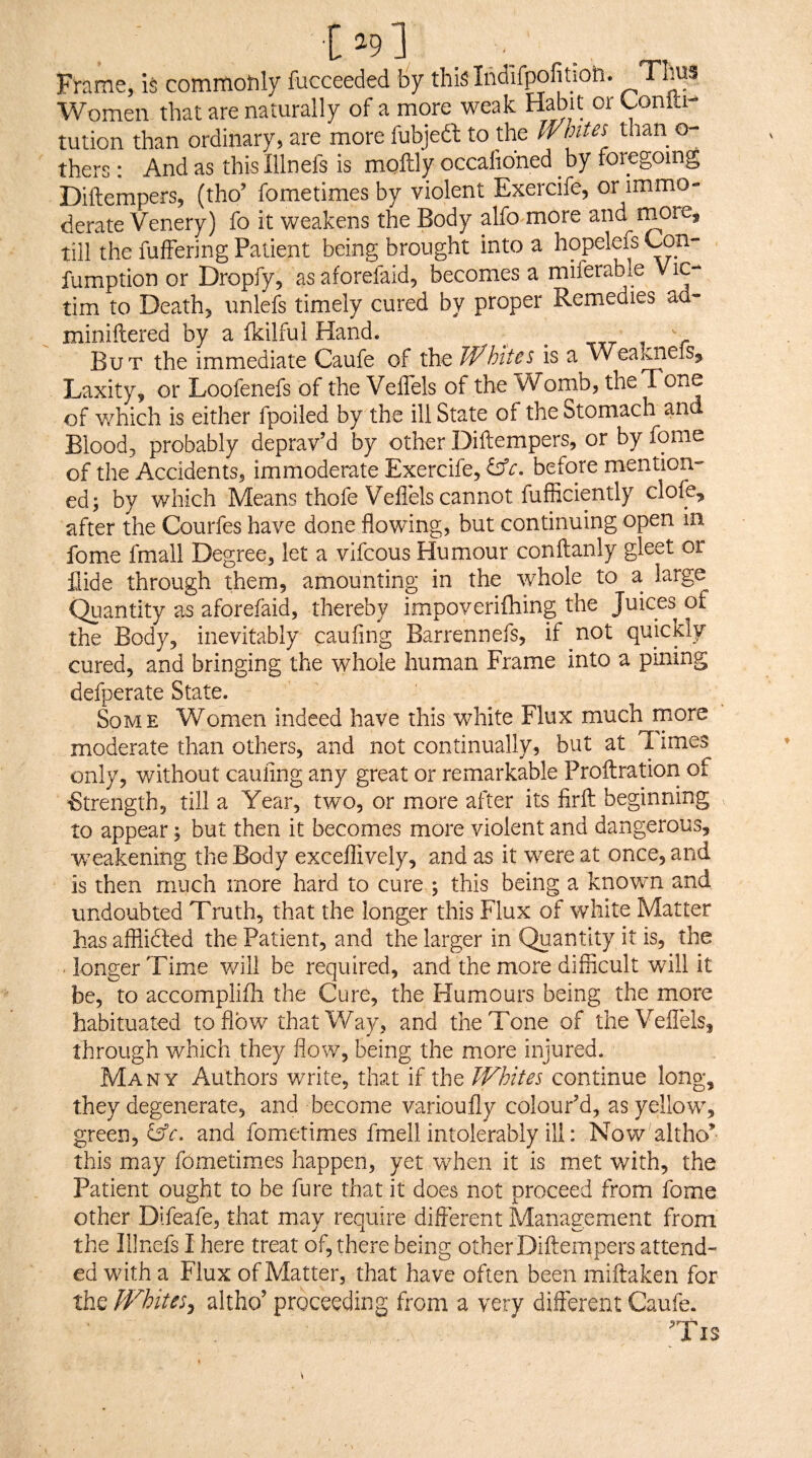 Frame, is commohly fucceeded by thi^Indifpofition. TLus Women that are naturally of a more weak Habit or Lonlti-* tution than ordinary, are more fubjeft to the Whites than o- thers: And as this Illnefs is moftly occahoned by foregoing Diftempers, (tho’ fometimes by violent Exercife, or immo¬ derate Venery) fo it weakens the Body alfo more and morCj till the fufFering Patient being brought into a hopelefs fumption or Dropfy, asaforefaid, becomes a miferable tim to Death, unlefs timely cured by proper Remedies ad- miniftered by a fkilful Hand. But the immediate Caufe of the Whites is a lA'ealmeiSj Laxity, or Loofenefs of the VelTels of the Womb, the Tone of v/hich is either fpoiled by the ill State of the Stomach and Blood, probably deprav’d by other Diftempers, or by fome of the Accidents, immoderate Exercife, before mention¬ ed; by which Means thofe Vellels cannot fufficiently dole, after the Courfes have done flowing, but continuing open in fome fmall Degree, let a vifcous Humour conftanly gleet or fiide through them, amounting in the whole to a large Quantity as aforefaid, thereby impoveriftiing the Juices of the Body, inevitably caufing Barrennefs, if not quickly- cured, and bringing the whole human Frame into a pining defperate State. Some Women indeed have this white Flux much more moderate than others, and not continually, but at T. imes only, v/ithout caufing any great or remarkable Proftratiori of Strength, till a Year, two, or more after its firft beginning to appear; but then it becomes more violent and dangerous, w^eakening the Body exceflively, and as it were at once, and is then much more hard to cure ; this being a known and undoubted Truth, that the longer this Flux of white Matter hasafflicled the Patient, and the larger in Quantity it is, the longer Time will be required, and the more difficult will it be, to accomplifh the Cure, the Humours being the more habituated to flow that Way, and the Tone of theVeflels, through which they flow, being the more injured. Many Authors write, that if the Whites continue long, they degenerate, and become varioufly colour’d, as yellow^, green, Cfr. and fometimes fmell intolerably ill; Now altho^ this may fometim.es happen, yet when it is met with, the Patient ought to be fure that it does not proceed from fome other Difeafe, that may revquire different Management from the Illnefs I here treat of, there being other Diftempers attend¬ ed with a Flux of Matter, that have often been miftaken for the Whites^ altho’ proceeding from a very different Caufe.