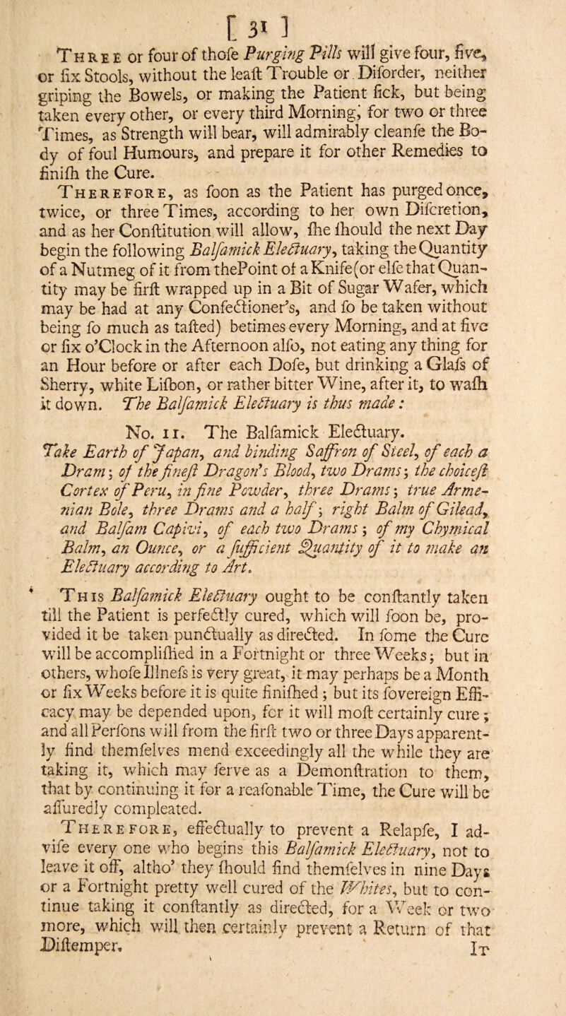 Th R E E or four of thofe Purging Pills will give four, five, or fix Stools, without the kaft Trouble or. Diforder, neither griping the Bowels, or making the Patient lick, but being taken every other, or every third Morningi for two or three Times, as Strength will bear, will admirably cleanfe the Bo¬ dy of foul Humours, and prepare it for other Remedies to finifh the Cure. Therefore, as foon as the Patient has purged once, twice, or three Times, according to her own Difcretion, and as her Conftitution will allow, fire Ihould the next Day begin the following Balfamich Ekiiuary^ taking the Quantity of a Nutmeg of it from thePoint of a Knife (or elfe that Quan¬ tity may be firll wrapped up in a Bit of Sugar Wafer, which may be had at any Confedtioner’s, and fo be taken without being fo much as tailed) betimes every Morning, and at five or fix o’clock in the Afternoon alfo, not eating any thing for an Hour before or after each Dofe, but drinking a Glafs of Sherry, white Lilbon, or rather bitter Wine, after it, to walh it down. The Balfamick Eletluary is thus made: No. ir. The Balfamick Eledluary. Take Earth of Japan^ and binAing Saffron of Steely of each a Dram^ of thefnef Dragorfs Bloody two Dramsthe choicefl Cortex; of Peru ^ in fine Powder^ three Dramstrue Arme- ■nian Bole^ three Drams and a haf\ right Balm of Gileady and Balfam Capiviy of each tivo Dratns; of my Chymical Balmy an Ouncey or a fiiffident ^antity of it to make an Eledtuary according to Art. This Balfamick Eledfuary ought to be conllantly taken till the Patient is perfedlly cured, which wdll foon be, pro¬ vided it be taken pundlualiy as diredted. In fome the Cure wdll be accomplilhed in a Fortnight or three Weeks; but in others, whofe Illnefs is very great, it may perhaps be a Month or fix Weeks before it is quite finifhed; but its fovereign Effi¬ cacy may be depended upon, for it will moll certainly cure; and allPerfons will from the firfe two or three Days apparent¬ ly find themfelves mend exceedingly all the while they are taking it, which may ferve as a Demonftration to them, that by continuing it for a rcafonablc Time, the Cure will be afiurediy compleated. ^ Therefore, effedlually to prevent a Relapfe, I ad- vife every one who begins this Balfamick Elediuarvy not to leave it oif, altho’ they fhould find themfelves in nine Days or a Fortnight pretty well cured of the TFhiteSy but to con¬ tinue taking it conllantly as diredled, for a Week or two more, which v/ill then certainly prevent a Return of that Diltemper»  J'p