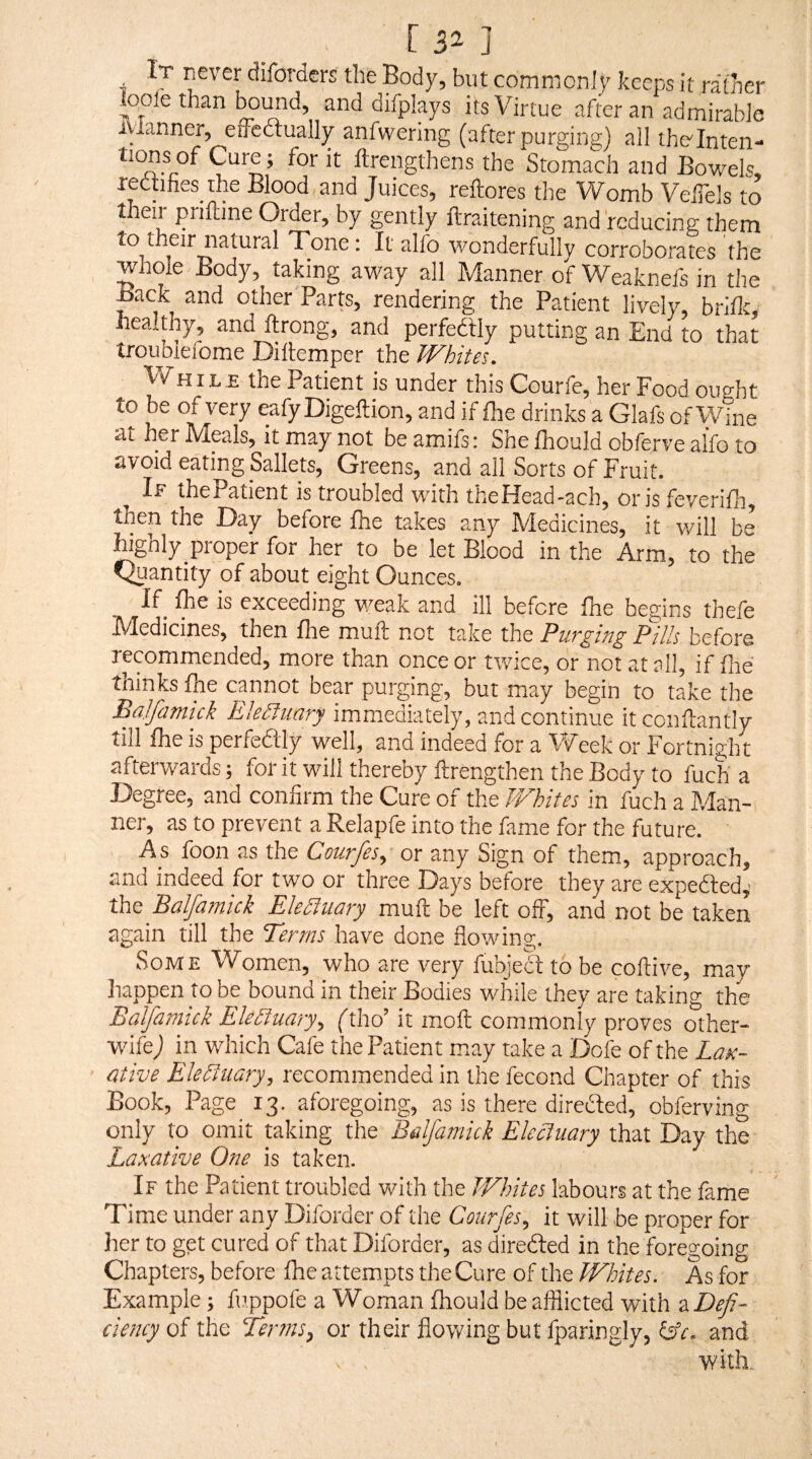 [ 3^ ] It never diforders the Body, but commonly keeps it rather loole than temid, and difplays its Virtue after an admirable ivlanner, effectually anfwering (after purging) allthe'Inten- ftrengthens the Stomach and Bowels, rectifies the Blood and Juices, reffores the Womb Velfels to then piiftine Order, by gently ftraitening and reducing them to their natural Tone: It alfo wonderfully corroborates the whole Body, taking away all Manner of Weaknefs in the Back and other Parts, rendering the Patient lively, biiflc, healthy, and ftrong, and perfedtly putting an End to that troujiiefome Diltemper the Whites. Vf HIL.E the Patient is under this Courle, her Food ought to be of very eafyDigeftion, and if fhe drinks a Glafs of Wine at her Meals, it may not be amifs: She fhould obferve alfo to avoid eating Sallets, Greens, and all Sorts of Fruit. If thePatient is troubled with theHead-ach, oris feverifli, then the Day before Ihe takes any Medicines, it will be highly proper for her to be let Blood in the Arm, to the Quantity of about eight Ounces. If_ Ihe is exceeding v/eak and ill before fhe begins thefe hdedicines, then flie muff not take the Pills before recommended, more than once or twice, or not at all, if fiie thinks Ihe cannot bear purging, but may begin to take the Bajfamick Ekiluary immediately, and continue itconftantly till fhe is perfedtly well, anu indeed for a ^iV'eek or Fortnight afterwards; for it will thereby ftrengthen the Body to fuch a Degree, and confirm the Cure of the JVhites in fuch a Man¬ ner, as to prevent a Relapfe into the fame for the future. As foon as the Courfes, or any Sign of them, approach, and indeed for two or three Days before they are expedled,- the Balfamick Elelsluary muft be left off, and not be taken again till the Terms have done flowing. Some Women, who are very fubjedl to be coftive, may happen to be bound in their Bodies while they are taking the Baljamick Ekyiuary, ('tho’ it moft commonly proves other- wife) in which Cafe the Patient may take a Dofe of the Lax¬ ative Electuary, recommended in the fecond Chapter of this Book, Page 13. aforegoing, as is there diredted, obferving only to omit taking the Balfamick Electuary that Day the Laxative One is taken. If the Patient troubled with the Whites labours at the fame Time under any Diforder of the Courfes, it will be proper for her to get cured of that Diforder, as diredled in the foregoing Chapters, before fhe attempts the Cure of the Whites. As for Example; fuppofe a Woman fhould be afflicted with z Defi¬ ciency of the Ter?ns, or their flowing but fparingly, ISc, and with.