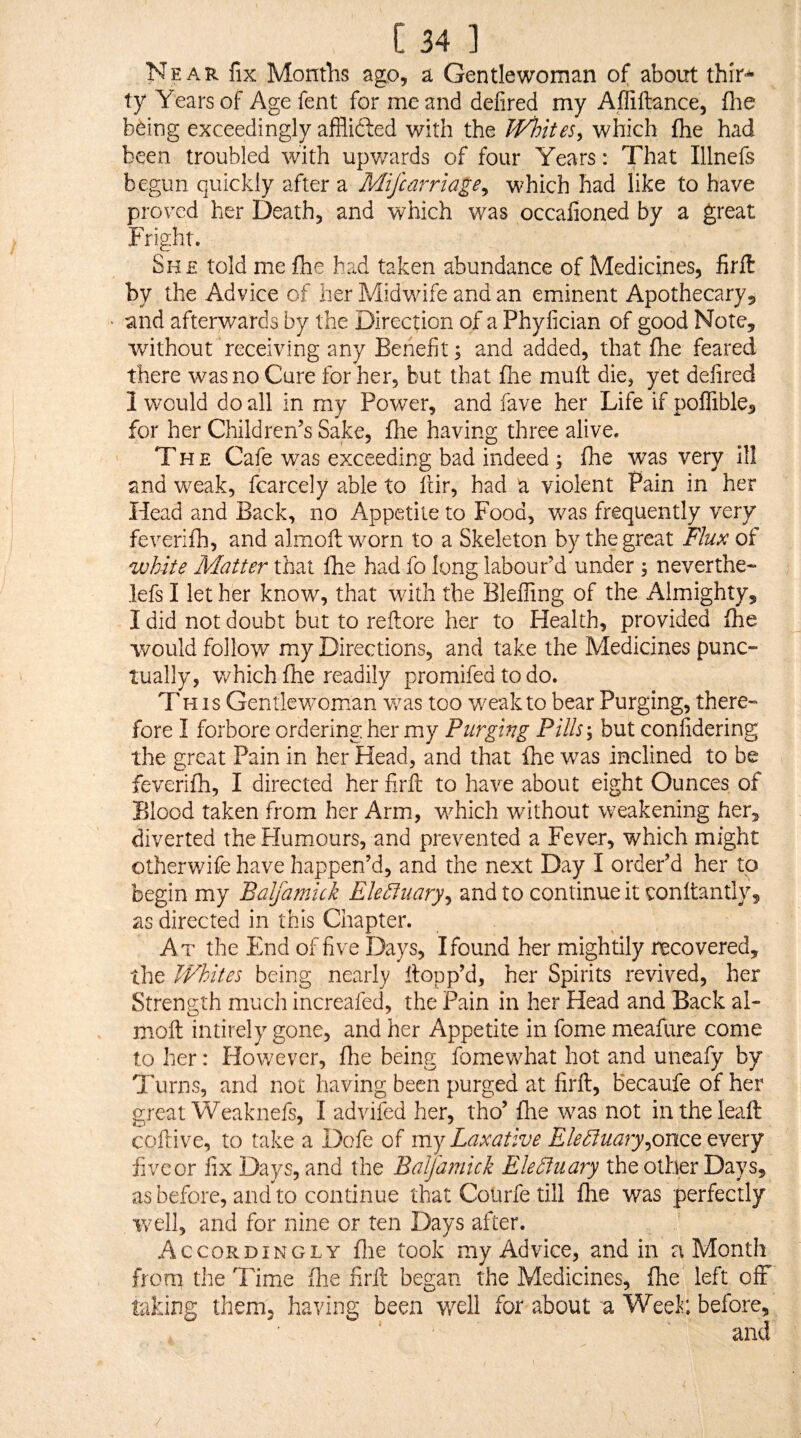 Near fix Months ago, a Gentlewoman of about thir^ ty Years of Age fent for me and defired my Affiftance, flie being exceedingly afflifted with the Wloites^ which fhe had been troubled with upv/ards of four Years: That Illnefs begun quickly after a Mifcarrlage^ which had like to have proved her Death, and which was occafioned by a great Fright. She told me (he had taken abundance of Medicines, firft by the Advice of her Midwife and an eminent Apothecary, • and afterwards by the Direction of a Phyfician of good Note, without receiving any Benefit; and added, that fhe feared there was no Cure for her, but that file mult die, yet defired 1 would do all in my Power, and fave her Life if poflible, for her Children’s Sake, fhe having three alive. The Cafe was exceeding bad indeed ; fhe was very ill and weak, fcarcely able to fiir, had a violent Pain in her Head and Back, no Appetite to Food, was frequently very feverifh, and almoft worn to a Skeleton by the great Flm of white Matter that fhe had fo long labour’d under ; never the- lefs I let her know, that with the Bleffing of the Almighty, I did not doubt but to reftore her to Health, provided fhe would follow my Directions, and take the Medicines punc¬ tually, v/hich fhe readily promifed to do. This Gentlewoman v/as too weak to bear Purging, there¬ fore I forbore ordering her my Purging Pills-, but confidering the great Pain in her Head, and that fhe was inclined to be feverifh, I directed her firfl: to have about eight Ounces of Blood taken from her Arm, which without weakening her, diverted the Humiours, and prevented a Fever, which might otherwife have happen’d, and the next Day I order’d her to begin my Balfamick Electuary, and to continue it conftantly, as directed in this Chapter. At the End of five Days, I found her mightily recovered, the Whites being nearly flopp’d, her Spirits revived, her Strength much increafed, the Pain in her Head and Back al¬ moft intirely gone, and her Appetite in fome meafure come to her: However, file being fomewhat hot and uneafy by Turns, and not having been purged at firft, becaufeofher great Weaknefs, I advifed her, tho’ fhe was not intheleaft coftive, to take a Dofe of my Laxative Electuary,onQQ fivcor fix Days, and the Balfamick Ele5tuary the other Days, as before, and to continue that Coiirfetill fhe was perfectly well, and for nine or ten Days after. Accordingly flie took my Advice, and in a Month from the Time fhe firft began the Medicines, fhe left off taking them, having been well for about a Weei; before, and /